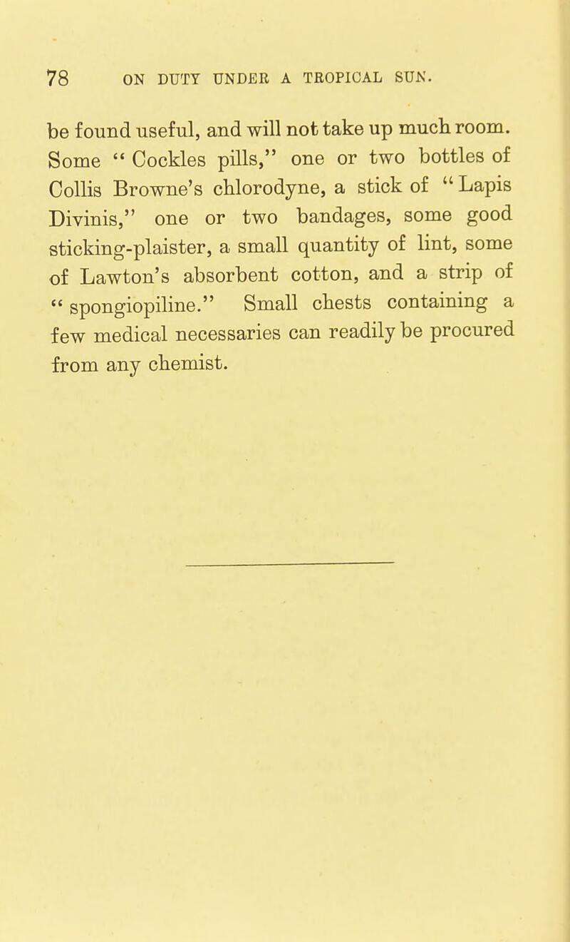 be found useful, and will not take up much room. Some  Cockles pills, one or two bottles of CoUis Browne's chlorodyne, a stick of  Lapis Divinis, one or two bandages, some good sticking-plaister, a small quantity of lint, some of Lawton's absorbent cotton, and a strip of  spongiopiline. Small cbests containing a few medical necessaries can readily be procured from any chemist.