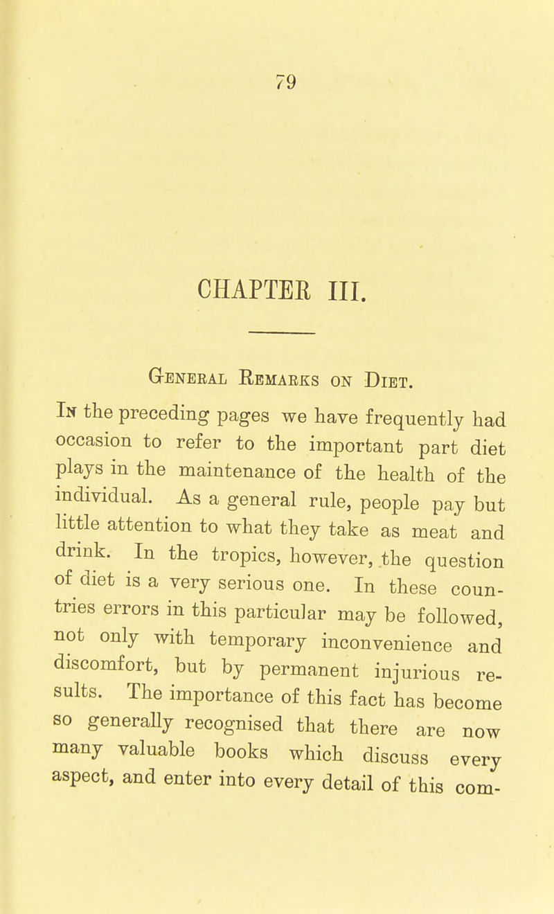 CHAPTEE III. General Remarks on Diet. In the preceding pages we have frequently had occasion to refer to the important part diet plajs in the maintenance of the health of the individual. As a general rule, people pay but little attention to what they take as meat and drmk. In the tropics, however, the question of diet is a very serious one. In these coun- tries errors in this particular may be followed, not only with temporary inconvenience and discomfort, but by permanent injurious re- sults. The importance of this fact has become so generally recognised that there are now many valuable books which discuss every aspect, and enter into every detail of this com-