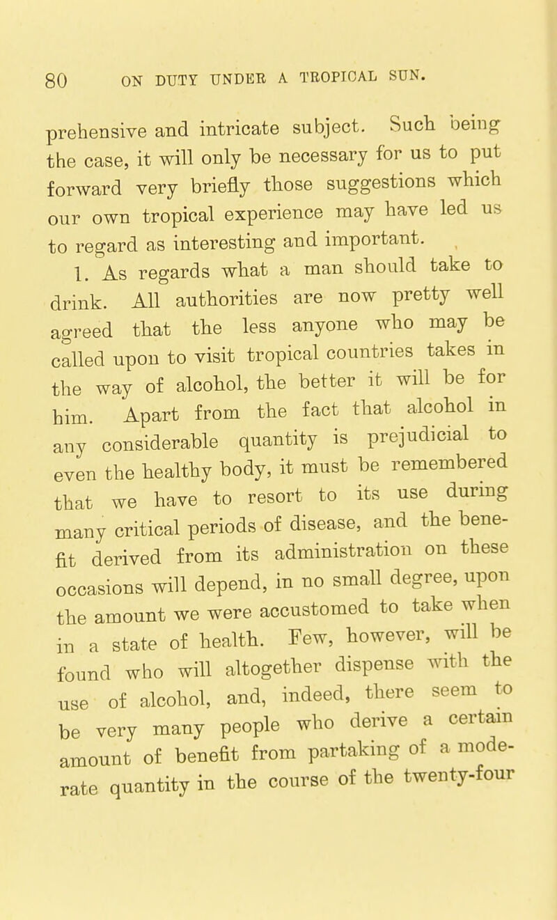 prehensive and intricate subject. Sucli being: the case, it will only be necessary for us to put forward very briefly those suggestions which our own tropical experience may have led us to regard as interesting and important. , 1. As regards what a man should take to drink. All authorities are now pretty well agreed that the less anyone who may be called upon to visit tropical countries takes in the way of alcohol, the better it will be for him. Apart from the fact that alcohol in any considerable quantity is prejudicial to even the healthy body, it must be remembered that we have to resort to its use during many critical periods of disease, and the bene- fit derived from its administration on these occasions will depend, in no small degree, upon the amount we were accustomed to take when in a state of health. Few, however, will be found wlio will altogether dispense with the use of alcohol, and, indeed, there seem to be very many people who derive a certain amount of benefit from partaking of a mode- rate quantity in the course of the twenty-four