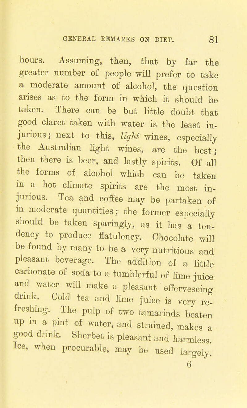 hours. Assuming, then, that by far the greater number of people will prefer to take a moderate amount of alcohol, the question arises as to the form in which it should be taken. There can be but little doubt that good claret taken with water is the least in- jurious; next to this, light wines, especially the Australian light wines, are the best; then there is beer, and lastly spirits. Of all the forms of alcohol which can be taken in a hot climate spirits are the most in- jurious. Tea and coffee may be partaken of in moderate quantities; the former especially should be taken sparingly, as it has a ten- dency to produce flatulency. Chocolate will be found by many to be a very nutritious and pleasant beverage. The addition of a little carbonate of soda to a tumblerful of lime juice and water will make a pleasant effervescing drmk. Cold tea and lime juice is very re- freshing. The pulp of two tamarinds beaten up m a pint of water, and strained, makes a good dnnk. Sherbet is pleasant and harmless Ice, when procurable, may be used largely. 6