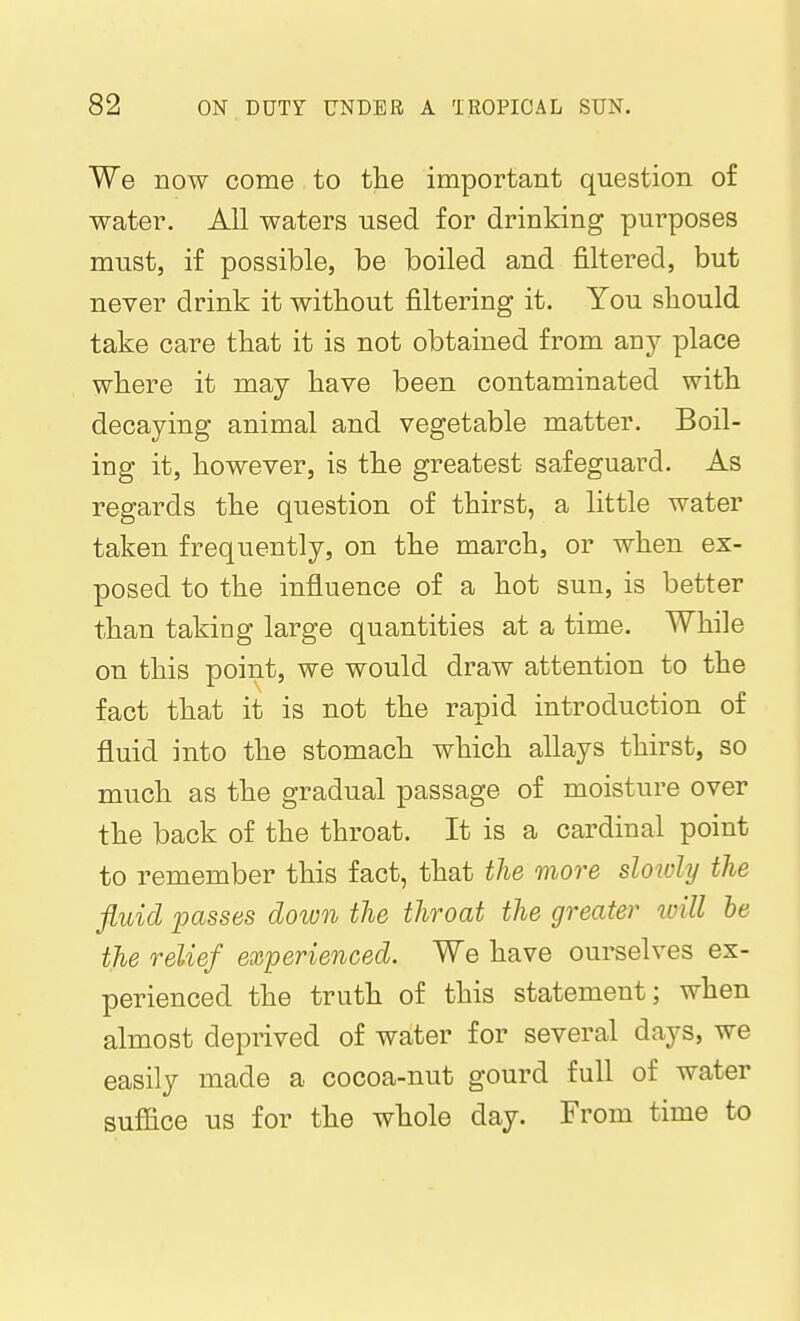 We now come to the important question of water. All waters used for drinking purposes must, if possible, be boiled and filtered, but never drink it without filtering it. You should take care that it is not obtained from any place where it may have been contaminated with decaying animal and vegetable matter. Boil- ing it, however, is the greatest safeguard. As regards the question of thirst, a little water taken frequently, on the march, or when ex- posed to the influence of a hot sun, is better than taking large quantities at a time. While on this point, we would draw attention to the fact that it is not the rapid introduction of fluid into the stomach which allays thirst, so much as the gradual passage of moisture over the back of the throat. It is a cardinal point to remember this fact, that the more sloioly the fluid 'passes down the throat the greater loill he the relief experienced. We have ourselves ex- perienced the truth of this statement; when almost deprived of water for several days, we easily made a cocoa-nut gourd full of water suffice us for the whole day. From time to