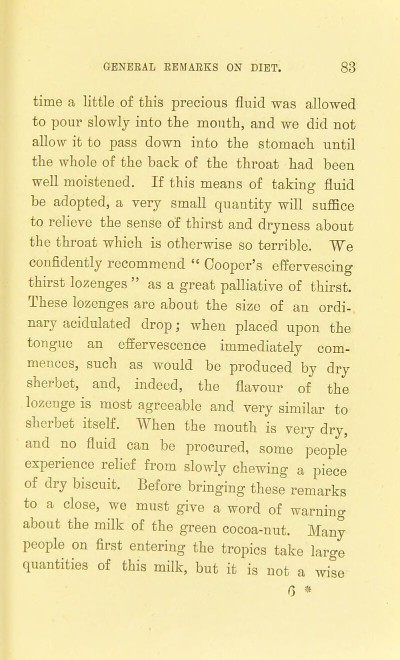 time a little .of this precious fluid was allowed to pour slowly into the mouth, and we did not allow it to pass down into the stomach until the whole of the back of the throat had been well moistened. If this means of taking fluid be adopted, a very small quantity will suflSce to relieve the sense of thirst and dryness about the throat which is otherwise so terrible. We confidently recommend  Cooper's effervescing thirst lozenges  as a great palliative of thirst. These lozenges are about the size of an ordi- nary acidulated drop; when placed upon the tongue an effervescence immediately com- mences, such as would be produced by dry sherbet, and, indeed, the flavour of the lozenge is most agreeable and very similar to sherbet itself. When the mouth is very dry, and no fluid can be procured, some people experience relief from slowly chewing a piece of dry biscuit. Before bringing these remarks to a close, we must give a word of warning about the milk of the green cocoa-nut. Many people on first entering the tropics take large quantities of this milk, but it is not a wise 0 *