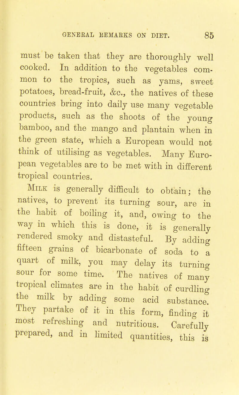 must be taken that they are thoroughly -well cooked. In addition to the vegetables com- mon to the tropics, such as yams, sweet potatoes, bread-fruit, &c., the natives of these countries bring into daily use many vegetable products, such as the shoots of the young bamboo, and the mango and plantain when in the green state, which a European would not think of utilising as vegetables. Many Euro- pean vegetables are to be met with in different tropical countries. Milk is generally difficult to obtain; the natives, to prevent its turning sour, are in the habit of boihng it, and, owing to the way in which this is done, it is generally rendered smoky and distasteful. By adding fifteen grains of bicarbonate of soda to a quart of milk, you may delay its turning sour for some time. The natives of many tropical cKmates are in the habit of curdling the milk by adding some acid substance. They partake of it in this form, finding it most refreshing and nutritious. Careftuy prepared, and in limited quantities, this is