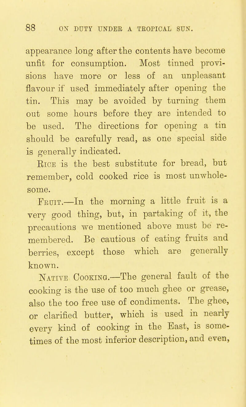 appearance long after tlie contents have become unfit for consumption. Most tinned provi- sions have more or less of an unpleasant flavour if used immediately after opening the tin. This may be avoided by turning them out some hours before they are intended to be used. The directions for opening a tin should be carefully read, as one special side is generally indicated. EiCE is the best substitute for bread, but remember, cold cooked rice is most unwhole- some. Feuit.—In the morning a little fruit is a very good thing, but, in partaking of it, the precautions we mentioned above must be re- membered. Be cautious of eating fruits and berries, except those which are generally known. Native Cooking.—The general fault of the cooking is the use of too much ghee or grease, also the too free use of condiments. The ghee, or clarified butter, which is used in nearly every kind of cooking in the East, is some- times of the most inferior description, and even,