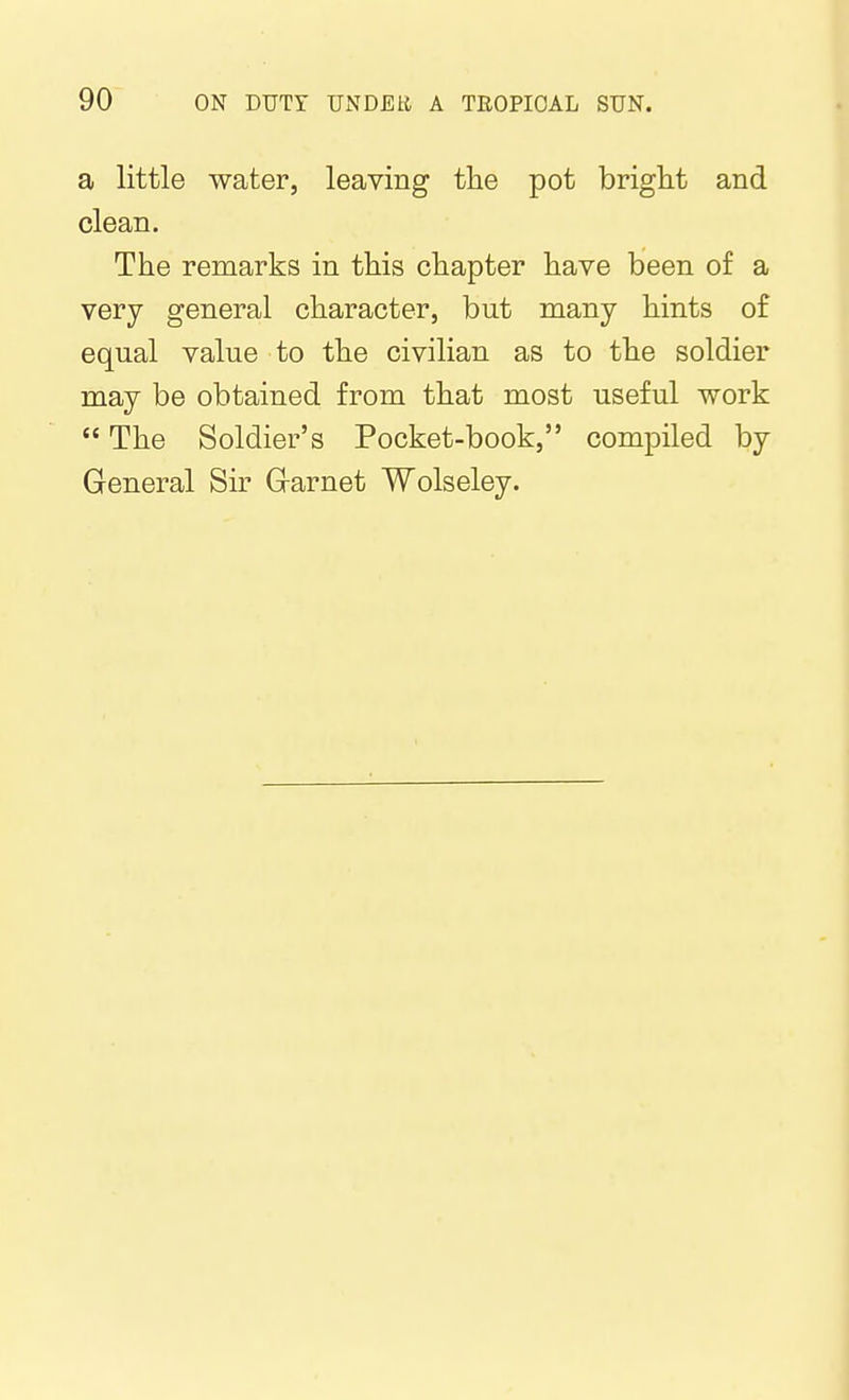 a little water, leaving the pot bright and clean. The remarks in this chapter have been of a very general character, but many hints of equal value to the civilian as to the soldier may be obtained from that most useful work  The Soldier's Pocket-book, compiled by General Sir Grarnet Wolseley.