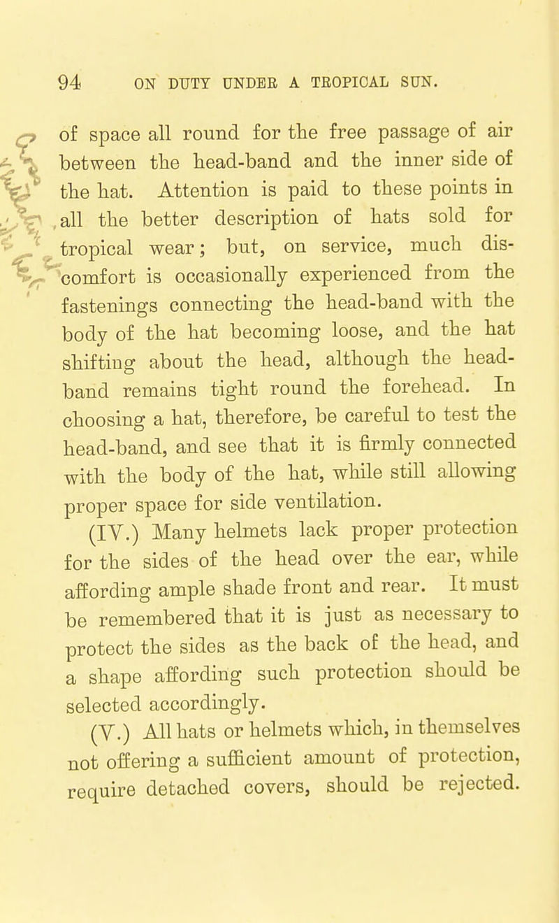 of space all round for the free passage of air between tlie head-band and the inner side of the hat. Attention is paid to these points in ,all the better description of hats sold for , tropical wear; but, on service, much dis- ''comfort is occasionally experienced from the fastenings connecting the head-band with the body of the hat becoming loose, and the hat shifting about the head, although the head- band remains tight round the forehead. In choosing a hat, therefore, be careful to test the head-band, and see that it is firmly connected with the body of the hat, while still allowing proper space for side ventilation. (IV.) Many helmets lack proper protection for the sides of the head over the ear, while affording ample shade front and rear. It must be remembered that it is just as necessary to protect the sides as the back of the head, and a shape affording such protection should be selected accordingly. (Y.) All hats or helmets which, in themselves not offering a sufficient amount of protection, require detached covers, should be rejected.