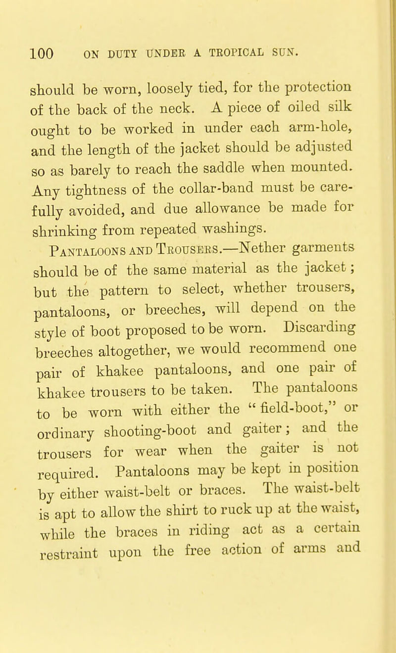 should be worn, loosely tied, for the protection of the back of the neck. A piece of oiled silk ought to be worked in under each arm-hole, and the length of the jacket should be adjusted so as barely to reach the saddle when mounted. Any tightness of the collar-band must be care- fully avoided, and due allowance be made for shrinking from repeated washings. Pantaloons and Trousers.—Nether garments should be of the same material as the jacket; but the pattern to select, whether trousers, pantaloons, or breeches, will depend on the style of boot proposed to be worn. Discarding breeches altogether, we would recommend one pair of khakee pantaloons, and one pair of khakee trousers to be taken. The pantaloons to be worn with either the field-boot, or ordinary shooting-boot and gaiter; and the trousers for wear when the gaiter is not required. Pantaloons may be kept in position by either waist-belt or braces. The waist-belt is apt to allow the shirt to ruck up at the waist, while the braces in riding act as a certain restraint upon the free action of arms and