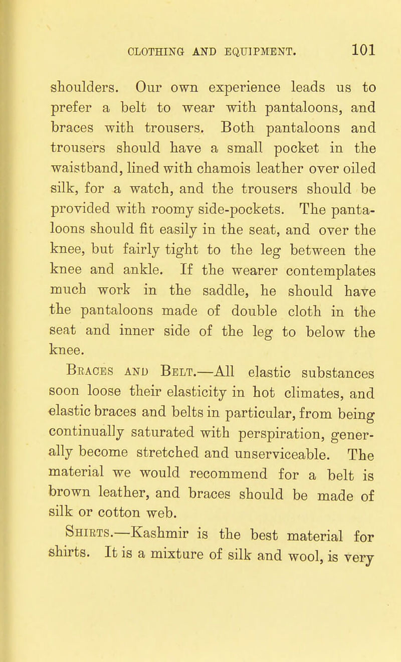 shoulders. Our own experience leads us to prefer a belt to wear with pantaloons, and braces with trousers. Both pantaloons and trousers should have a small pocket in the waistband, lined with chamois leather over oiled silk, for a watch, and the trousers should be provided with roomy side-pockets. The panta- loons should fit easily in the seat, and over the knee, but fairly tight to the leg between the knee and ankle. If the wearer contemplates much work in the saddle, he should have the pantaloons made of double cloth in the seat and inner side of the leg to below the knee. Beaces and Belt.—All elastic substances soon loose their elasticity in hot climates, and elastic braces and belts in particular, from being continually saturated with perspiration, gener- ally become stretched and unserviceable. The material we would recommend for a belt is brown leather, and braces should be made of silk or cotton web. Shirts.—Kashmir is the best material for shirts. It is a mixture of silk and wool, is very