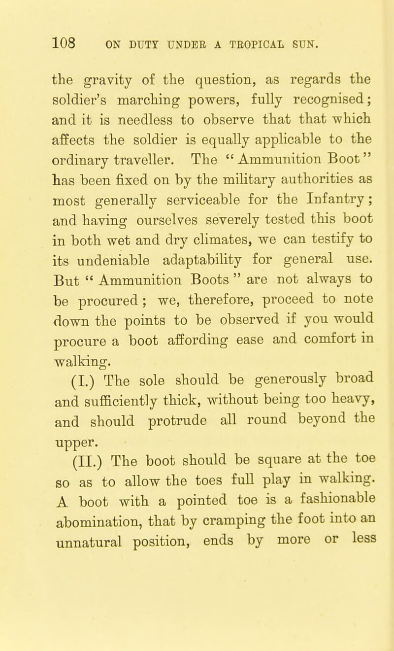 the gravity of the question, as regards the soldier's marching powers, fully recognised; and it is needless to observe that that which affects the soldier is equally applicable to the ordinary traveller. The  Ammunition Boot  has been fixed on by the military authorities as most generally serviceable for the Infantry; and having ourselves severely tested this boot in both wet and dry climates, we can testify to its undeniable adaptability for general use. But  Ammunition Boots  are not always to be procured; we, therefore, proceed to note down the points to be observed if you would procure a boot affording ease and comfort in walking. (I.) The sole should be generously broad and sufficiently thick, without being too heavy, and should protrude all round beyond the upper. (II.) The boot should be square at the toe so as to allow the toes full play in walking. A boot with a pointed toe is a fashionable a,bomination, that by cramping the foot into an unnatural position, ends by more or less