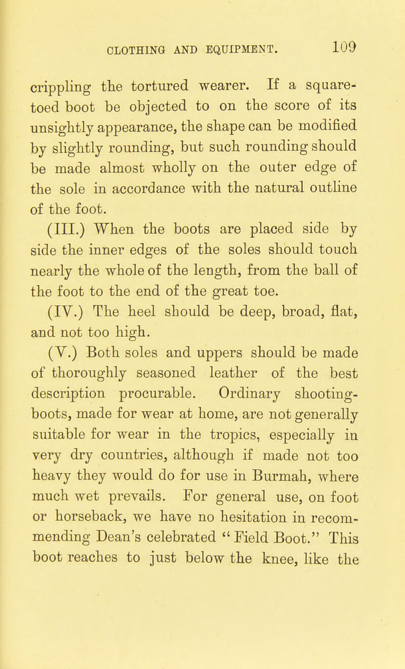 crippling tlie tortured wearer. If a square- toed boot be objected to on the score of its unsighitly appearance, the shape can be modified by slightly rounding, but such rounding should be made almost wholly on the outer edge of the sole in accordance with the natural outline of the foot. (III.) When the boots are placed side by side the inner edges of the soles should touch nearly the whole of the length, from the ball of the foot to the end of the great toe. (IV.) The heel should be deep, broad, flat, and not too high. (Y.) Both soles and uppers should be made of thoroughly seasoned leather of the best description procurable. Ordinary shooting- boots, made for wear at home, are not generally suitable for wear in the tropics, especially in very dry countries, although if made not too heavy they would do for use in Burmah, where much wet prevails. For general use, on foot or horseback, we have no hesitation in recom- mending Dean's celebrated Eield Boot. This boot reaches to just below the knee, like the