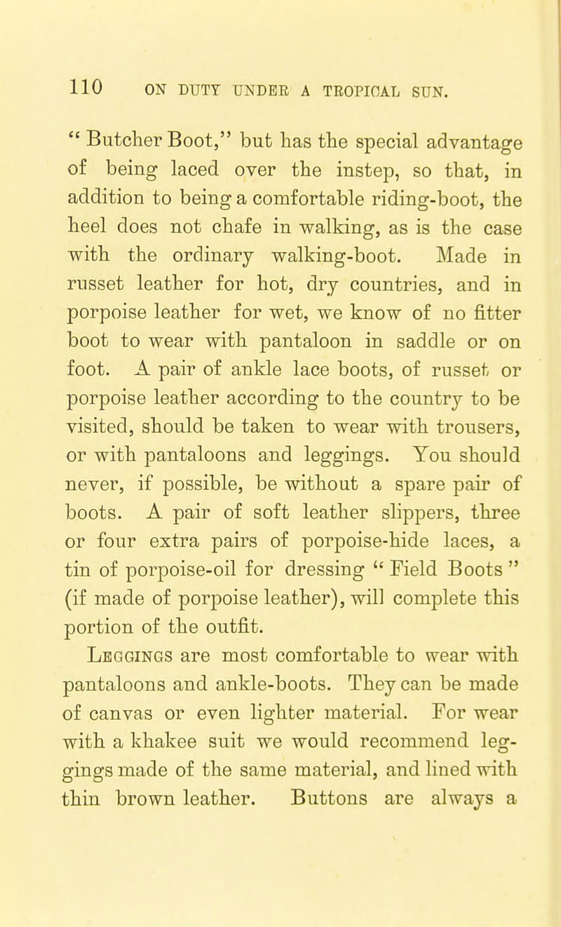  Butcher Boot, but has the special advantage of being laced over the instep, so that, in addition to being a comfortable riding-boot, the heel does not chafe in walking, as is the case with the ordinary walking-boot. Made in russet leather for hot, dry countries, and in porpoise leather for wet, we know of no fitter boot to wear with pantaloon in saddle or on foot. A pair of ankle lace boots, of russet or porpoise leather according to the country to be visited, should be taken to wear with trousers, or with pantaloons and leggings. You should never, if possible, be without a spare pair of boots. A pair of soft leather slippers, three or four extra pairs of porpoise-hide laces, a tin of porpoise-oil for dressing  Field Boots  (if made of porj)oise leather), will complete this portion of the outfit. Leggings are most comfortable to wear with pantaloons and ankle-boots. They can be made of canvas or even lighter material. For wear with a khakee suit we would recommend leg- gings made of the same material, and lined with thin brown leather. Buttons are always a