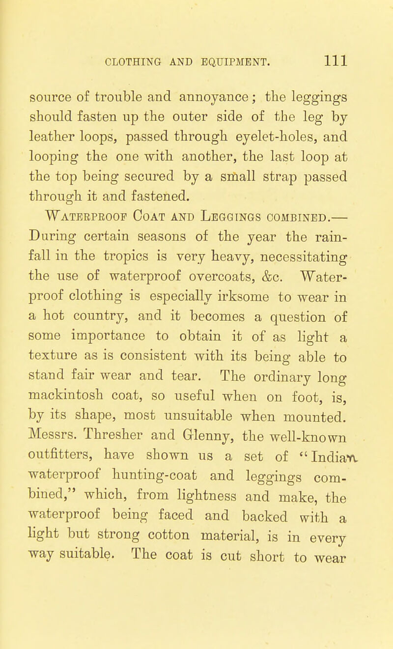 source of trouble and annoyance; the leggings should fasten up the outer side of the leg by leather loops, passed through eyelet-holes, and looping the one with another, the last loop at the top being secured by a sniiall strap passed through it and fastened. Waterpeoof Coat and Leggings combined.— During certain seasons of the year the rain- fall in the tropics is very heavy, necessitating the use of waterproof overcoats, &c. Water- proof clothing is especially irksome to wear in a hot country, and it becomes a question of some importance to obtain it of as light a texture as is consistent with its being able to stand fair wear and tear. The ordinary long mackintosh coat, so useful when on foot, is, by its shape, most unsuitable when mounted. Messrs. Thresher and Grlenny, the well-known outfitters, have shown us a set of Indiafv waterproof hunting-coat and leggings com- bined, which, from lightness and make, the waterproof being faced and backed with a light but strong cotton material, is in every way suitable. The coat is cut short to wear