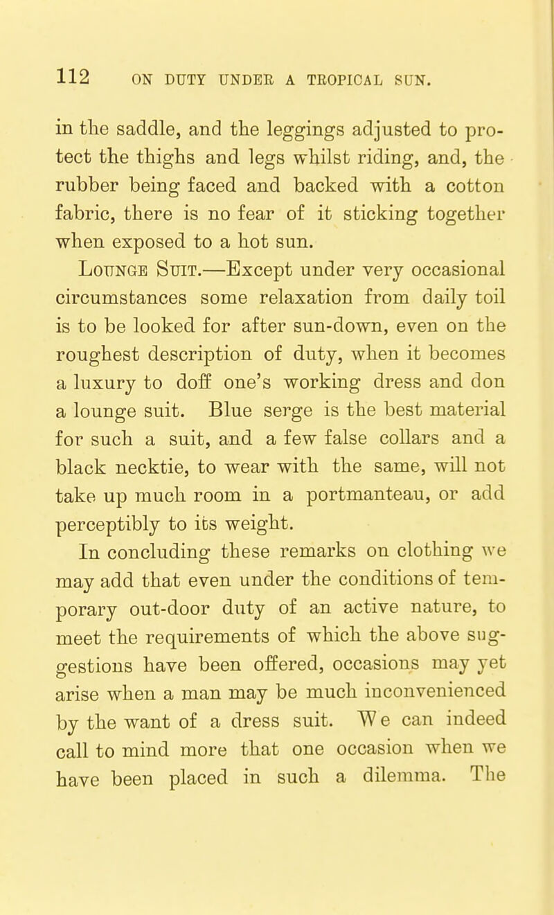 in the saddle, and the leggings adjusted to pro- tect the thighs and legs whilst riding, and, the rubber being faced and backed with a cotton fabric, there is no fear of it sticking together when exposed to a hot sun. Lounge Suit.—Except under very occasional circumstances some relaxation from daily toil is to be looked for after sun-down, even on the roughest description of duty, when it becomes a luxury to doff one's working dress and don a lounge suit. Blue serge is the best material for such a suit, and a few false collars and a black necktie, to wear with the same, will not take up much room in a portmanteau, or add perceptibly to its weight. In concluding these remarks on clothing we may add that even under the conditions of tem- porary out-door duty of an active nature, to meet the requirements of which the above sug- gestions have been offered, occasions may yet arise when a man may be much inconvenienced by the want of a dress suit. W e can indeed call to mind more that one occasion when we have been placed in such a dilemma. Tlie