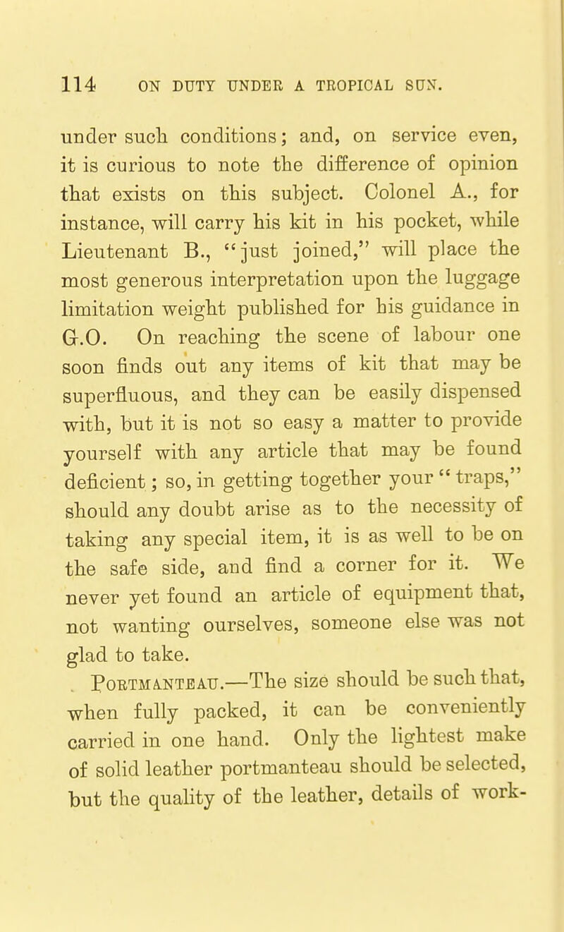 under sucli conditions; and, on service even, it is curious to note the difference of opinion that exists on this subject. Colonel A., for instance, will carry his kit in his pocket, while Lieutenant B., just joined, will place the most generous interpretation upon the luggage limitation weight published for his guidance in G.O. On reaching the scene of labour one soon finds out any items of kit that may be superfluous, and they can be easily dispensed with, but it is not so easy a matter to provide yourself with any article that may be found deficient; so, in getting together your  traps, should any doubt arise as to the necessity of taking any special item, it is as well to be on the safe side, and find a corner for it. We never yet found an article of equipment that, not wanting ourselves, someone else was not glad to take. Portmanteau.—The size should be such that, when fully packed, it can be conveniently carried in one hand. Only the lightest make of solid leather portmanteau should be selected, but the quality of the leather, details of work-