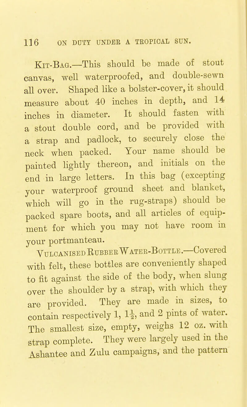 Kit-Bag.—This should be made of stout canvas, well waterproofed, and double-sewn all over. Shaped like a bolster-cover, it should measure about 40 inches in depth, and 14 inches in diameter. It should fasten with a stout double cord, and be provided with a strap and padlock, to securely close the neck when packed. Your name should be painted lightly thereon, and initials on the end in large letters. In this bag (excepting your waterproof ground sheet and blanket, which will go in the rug-straps) should be packed spare boots, and all articles of equip- ment for which you may not have room in your portmanteau. Vulcanised Rubber Watee-Bottle.—Covered with felt, these bottles are conveniently shaped to fit against the side of the body, when slung over the shoulder by a strap, with which they are provided. They are made in sizes, to contain respectively 1, li, and 2 pints of water. The smallest size, empty, weighs 12 oz. with strap complete. They were largely used in the Ashantee and Zulu campaigns, and the pattern