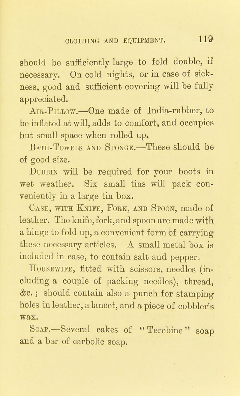 should be suflficiently large to fold double, if necessary. On cold nights, or in case of sick- ness, good and sufficient covering will be fully appreciated. AiR-PiLLOW.—One made of India-rubber, to be inflated at will, adds to comfort, and occupies but small space when rolled up. Bath-Towels and Sponge.—These should be of good size. Dubbin will be required for your boots in wet weather. Six small tins will pack con- veniently in a large tin box. Case, with Kniee, Fork, and Spoon, made of leather. The knife, fork, and spoon are made with a hinge to fold up, a convenient form of carrying these necessary articles. A small metal box is included in case, to contain salt and pepper. Housewife, fitted with scissors, needles (in- cluding a couple of packing needles), thread, &c.; should contain also a punch for stamping holes in leather, a lancet, and a piece of cobbler's wax. Soap.—Several cakes of  Terebine  soap and a bar of carbolic soap.