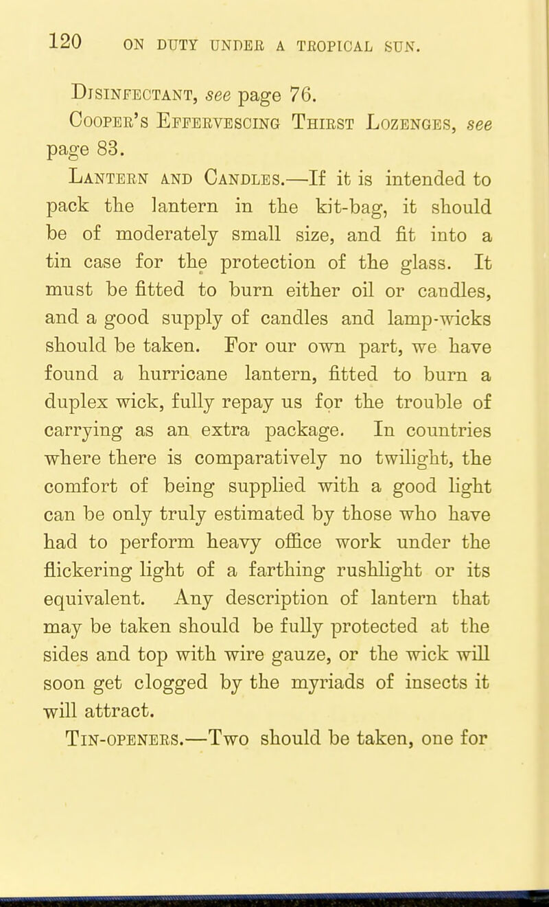 Disinfectant, see page 76. Cooper's Efeeevescing Thiest Lozenges, see page 83. Lantern and Candles.—If it is intended to pack tlie lantern in the kit-bag, it should be of moderately small size, and fit into a tin case for the protection of the glass. It must be fitted to burn either oil or candles, and a good supply of candles and lamp-wicks should be taken. For our own part, we have found a hurricane lantern, fitted to burn a duplex wick, fully repay us for the trouble of carrying as an extra package. In countries where there is comparatively no twilight, the comfort of being supplied with a good light can be only truly estimated by those who have had to perform heavy office work under the flickering light of a farthing rushlight or its equivalent. Any description of lantern that may be taken should be fully protected at the sides and top with wire gauze, or the wick will soon get clogged by the myriads of insects it will attract. Tin-openers.—Two should be taken, one for