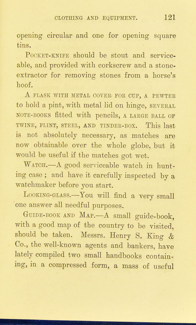 opening circular and one for opening square tins. Pocket-knife should be stout and service- able, and provided witb. corkscrew and a stone- extractor for removing stones from a horse's hoof. A FLASK WITH METAL COVER FOE CUP, A PEWTEE to hold a pint, with metal lid on hinge, seveeal NOTE-BOOKS fitted witb pencils, A laege ball op TWINE, FLINT, STEEL, AND TINDEE-BOX. This laSt is not absolutely necessary, as matches are now obtainable over the whole globe, but it would be useful if the matches got wet. Watch.—A good serviceable watch in hunt- ing case ; and have it carefully inspected by a watchmaker before you start. Looking-glass.—You will find a very small one answer all needful purposes. G-uiDE-BOOK AND Map.—A Small guide-book, with a good map of the country to be visited, should be taken. Messrs. Henry S. King & Co., the well-known agents and bankers, have lately compiled two small handbooks contain- ing, in a compressed form, a mass of useful