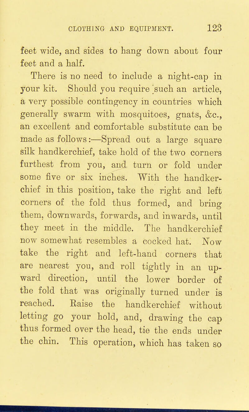 feet wide, and sides to hang down about four feet and a half. There is no need to include a night-cap in your kit. Should jou require ^such an article, a very possible contingency in countries which generally swarm with mosquitoes, gnats, &g., an excellent and comfortable substitute can be made as follows:—Spread out a large square silk handkerchief, take hold of the two corners furthest from you, and, turn or fold under some five or six inches. With the handker- chief in this position, take the right and left corners of the fold thus formed, and bring them, downwards, forwards, and inwards, until they meet in the middle. The handkerchief now somewhat resembles a cocked hat. 'Now take the right and left-hand corners that are nearest you, and roll tightly in an up- ward direction, until the lower border of the fold that was originally turned under is reached. Raise the handkerchief without letting go your hold, and, drawing the cap thus formed over the head, tie the ends under the chin. This operation, which has taken so