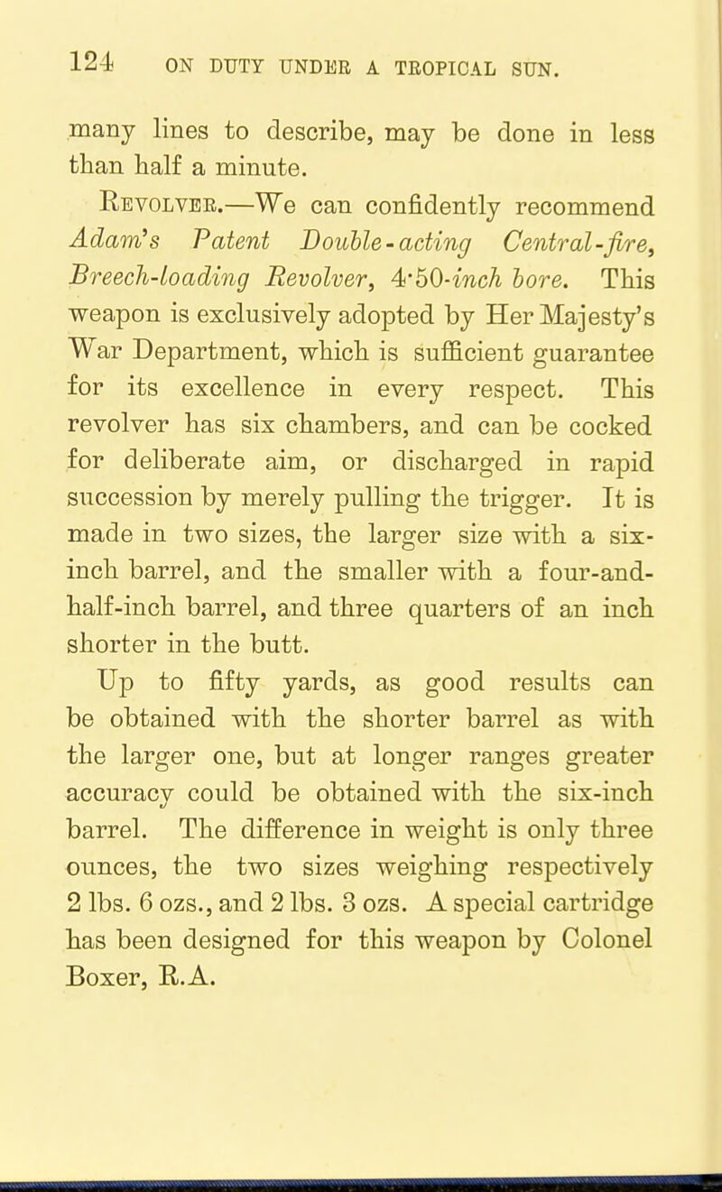 many lines to describe, may be done in less than half a minute. Eevolvee.—We can confidently recommend Adam's Patent Double-acting Central-fire, Breech-loading Revolver, 41'60-inch hore. This weapon is exclusively adopted by Her Majesty's War Department, which is sufficient guarantee for its excellence in every respect. This revolver has six chambers, and can be cocked for deliberate aim, or discharged in rapid succession by merely pulling the trigger. It is made in two sizes, the larger size with a six- inch barrel, and the smaller with a four-and- half-inch barrel, and three quarters of an inch shorter in the butt. Up to fifty yards, as good results can be obtained with the shorter barrel as with the larger one, but at longer ranges greater accuracv could be obtained with the six-inch barrel. The difference in weight is only three ounces, the two sizes weighing respectively 2 lbs. 6 ozs., and 2 lbs. 3 ozs. A special cartridge has been designed for this weapon by Colonel Boxer, R.A.