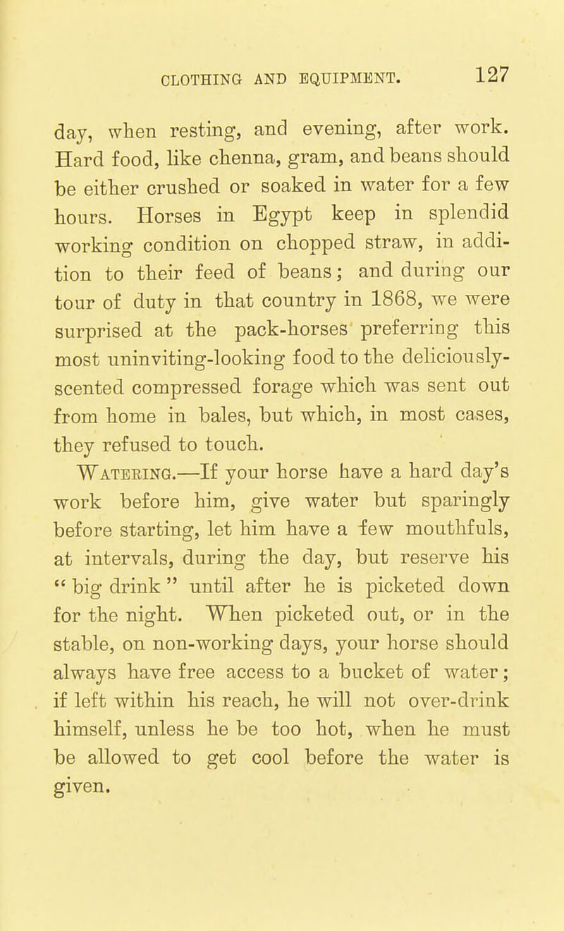 day, when resting, and evening, after work. Hard food, like chenna, gram, and beans should be either crushed or soaked in water for a few hours. Horses in Egypt keep in splendid working condition on chopped straw, in addi- tion to their feed of beans; and during our tour of duty in that country in 1868, we were surprised at the pack-horses preferring this most uninviting-looking food to the deliciously- scented compressed forage which was sent out from home in bales, but which, in most cases, they refused to touch. Wateeing.—If your horse have a hard day's work before him, give water but sparingly before starting, let him have a few mouthfuls, at intervals, during the day, but reserve his  big drink  until after he is picketed down for the night. When picketed out, or in the stable, on non-working days, your horse should always have free access to a bucket of water; if left within his reach, he will not over-drink himself, unless he be too hot, when he must be allowed to get cool before the water is given.