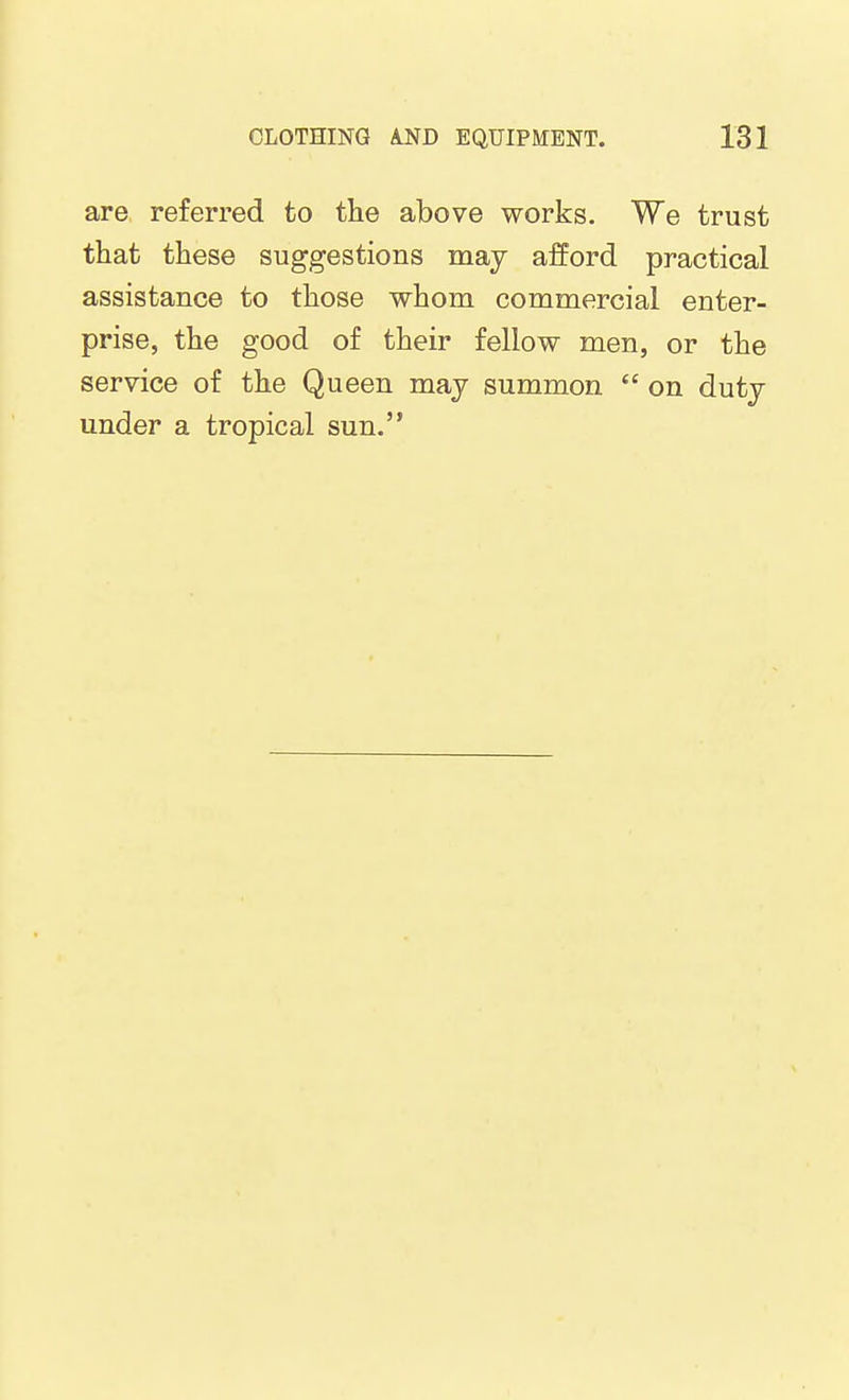 are referred to the above works. We trust that these suggestions may afford practical assistance to those whom commercial enter- prise, the good of their fellow men, or the service of the Queen may summon  on duty under a tropical sun.