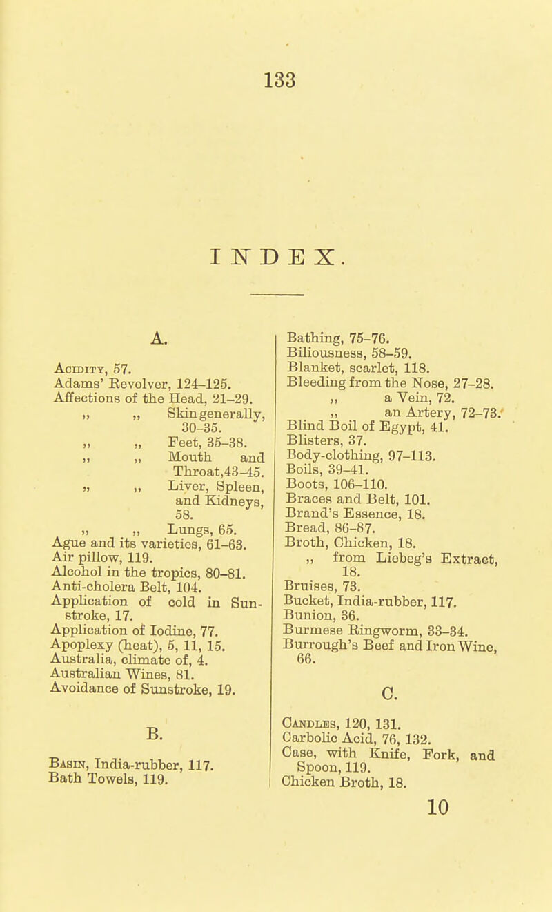 I iq- D E X. A. Acidity, 57. Adams' Eevolver, 124-125. Affections of the Head, 21-29. „ Skin generally, 30-35. „ „ Feet, 35-38. >i „ Mouth and Throat,43-45. » I, Liver, Spleen, and Kidneys, 58. 1, „ Lungs, 65. Ague and its varieties, 61-63. Air pillow, 119. Alcohol in the tropics, 80-81. Anti-cholera Belt, 104. Application of cold in Sun- stroke, 17. Application of Iodine, 77. Apoplexy (heat), 5, 11, 15, Australia, climate of, 4. Australian Wines, 81. Avoidance of Sunstroke, 19. B. Basin, India-rubber, 117. Bath Towels, 119. Bathing, 75-76. Biliousness, 58-59. Blanket, scarlet, 118. Bleeding from the Nose, 27-28. „ a Vein, 72. „ an Artery, 72-73. Blind Boil of Egypt, 41. Blisters, 37. Body-clothing, 97-113. Boils, 39-41. Boots, 106-110. Braces and Belt, 101. Brand's Essence, 18. Bread, 86-87. Broth, Chicken, 18. „ from Liebeg'a Extract, 18. Bruises, 73. Bucket, India-rubber, 117. Bunion, 36. Burmese Eingworm, 33-34. Burrough's Beef and Iron Wine. 66. c. Candles, 120, 131. Carbolic Acid, 76, 132. Case, with Knife, Fork, and Spoon, 119. Chicken Broth, 18, 10