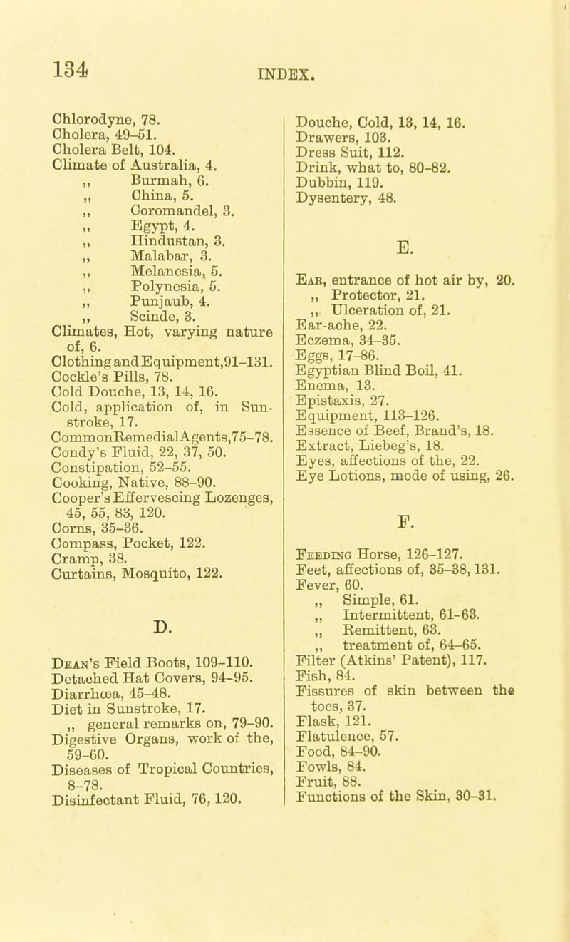 Chlorodyne, 78. Cholera, 49-51. Cholera Belt, 104. Climate of Australia, 4. „ Burmah, 6. „ China, 5. „ Ooromandel, 3. „ Egypt, 4. „ Hindustan, 3. „ Malabar, 3. „ Melanesia, 5. ,, Polynesia, 5. „ Punjaub, 4. „ Scinde, 3. Climates, Hot, varying nature of, 6. Clothing andEquipment,91-131. Cockle's Pills, 78. Cold Douche, 13, 14, 16. Cold, application of, in Sun- stroke, 17. CommonEemedialAgents,75-78. Condy's Fluid, 22, 37, 50. Constipation, 52-55. Cooking, Native, 88-90. Cooper's Effervescing Lozenges, 45, 55, 83, 120. Corns, 35-36. Compass, Pocket, 122. Cramp, 38. Curtains, Mosquito, 122. Dean's Field Boots, 109-110. Detached Hat Covers, 94-95. Diarrhoea, 45-48. Diet in Sunstroke, 17. „ general remarks on, 79-90. Digestive Organs, work of the, 59-60. Diseases of Tropical Countries, 8-78. Disinfectant Fluid, 76,120. Douche, Cold, 13,14, 16. Drawers, 103. Dress Suit, 112. Drink, what to, 80-82. Dubbin, 119. Dysentery, 48. E. Ear, entrance of hot air by, 20. „ Protector, 21. „ Ulceration of, 21. Ear-ache, 22. Eczema, 34-35. Eggs, 17-86. Egyptian Blind Boil, 41. Enema, 13. Epistaxis, 27. Equipment, 113-126. Essence of Beef, Brand's, 18. Extract, Liebeg's, 18. Eyes, affections of the, 22. Eye Lotions, mode of using, 26. r. Feeding Horse, 126-127. Feet, affections of, 35-38,131. Fever, 60. „ Simple, 61. „ Intermittent, 61-63. ,, Remittent, 63. ,, treatment of, 64-65. Filter (Atkins' Patent), 117. Fish, 84. Fissures of skin between the toes, 37. Flask, 121. Flatulence, 57. Food, 84-90. Fowls, 84. Fruit, 88. Functions of the Skin, 30-31.