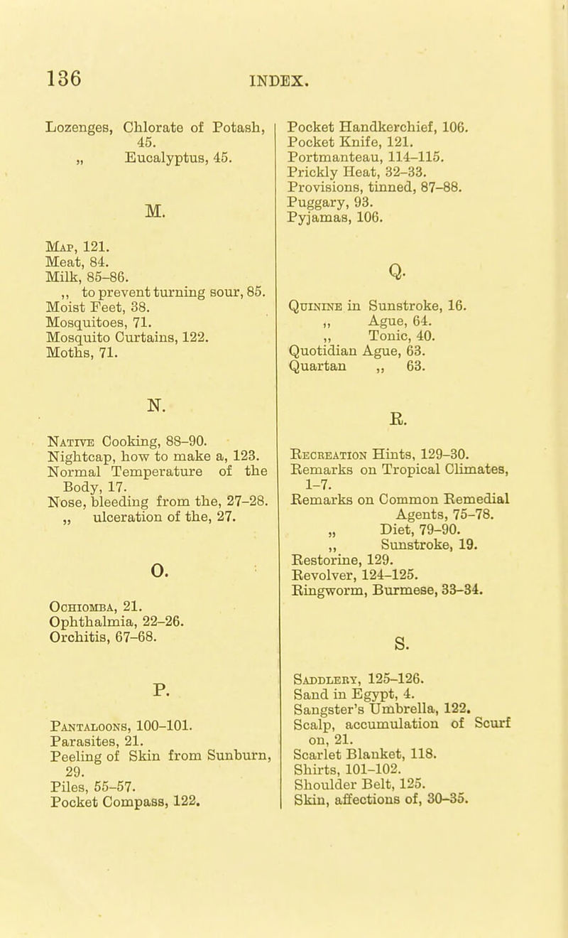 Lozenges, Chlorate of Potash, 45. „ Eucalyptus, 45. M. Map, 121. Meat, 84. Milk, 85-86. ,, to prevent turning sour, 85. Moist Feet, 38. Mosquitoes, 71. Mosquito Curtains, 122. Moths, 71. Native Cooking, 88-90. Nightcap, how to make a, 123. Normal Temperature of the Body, 17. Nose, bleeding from the, 27-28. „ ulceration of the, 27. 0. OCHIOMBA, 21. Ophthalmia, 22-26. Orchitis, 67-68. P. Pantaloons, 100-101. Parasites, 21. Peeling of Skin from Sunburn, 29. Piles, 55-57. Pocket Compass, 122. Pocket Handkerchief, 106. Pocket Knife, 121. Portmanteau, 114-115. Prickly Heat, 32-33. Provisions, tinned, 87-88. Puggary, 93. Pyjamas, 106. Q. Quinine in Sunstroke, 16. Ague, 64. ,, Tonic, 40. Quotidian Ague, 63. Quartan ,, 63. E. Eeceeation Hints, 129-30. Eemarks on Tropical Climates, 1-7. Eemarks on Common Eemedial Agents, 75-78. „ Diet, 79-90. „ Sunstroke, 19. Eestorine, 129. Eevolver, 124-125. Eiagworm, Burmese, 33-34. s. Saddlery, 125-126. Sand in Egypt, 4. Sangster's IJmbrella, 122. Scalp, accumulation of Scurf on, 21. Scarlet Blanket, 118. Shirts, 101-102. Shoulder Belt, 125. Skin, affections of, 30-35.