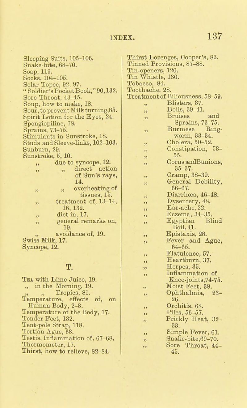 Sleeping Suits, 105-106. Snake-bite, 68-70. Soap, 119. Socks, 104-105. Solar Topee, 92, 97. Soldier's Pocket Book, 90,132. Sore Throat, 43-45. Soup, how to make, 18. Sour, to prevent MilkturnLQg,85. Spirit Lotion for the Eyes, 24. Spongiopiliae, 78. Sprains, 73-75. Stimulants in Sunstroke, 18. Studs and Sleeve-links, 102-103. Sunburn, 29. Sunstroke, 5,10. „ due to syncope, 12. „ „ direct action of Sun's rays, 14. „ „ overheating of tissues, 15. „ treatment of, 18-14, 16, 132. „ diet in, 17. ,, general remarks on, 19. „ avoidance of, 19. Swiss Milk, 17. Syncope, 12. T. Tea with Lime Juice, 19. ,, in the Morning, 19. „ „ Tropics, 81. Temperature, effects of, on Human Body, 2-3. Temperature of the Body, 17. Tender Feet, 132. Tent-pole Strap, 118. Tertian Ague, 63. Testis, Inflammation of, 67-68. Thermometer, 17. Thirst, how to relieve, 82-84. Thirst Lozenges, Cooper's, 83. Tinned Provisions, 87-88. Tin-openers, 120. Tin Whistle, 130. Tobacco, 84. Toothache, 28. Treatment of Biliousness, 58-59. „ Blisters, 37. „ BoUs, 39-41. „ Bruises and Sprains, 73-75. ,, Burmese Ring- worm, 33-34. „ Cholera, 50-52. ,, Constipation, 53- 55. „ Corns andBunions, 35-37. Cramp, 38-39. „ General Debility, 66-67. ,, Diarrhcea, 46-48. „ Dysentery, 48. ,, Ear-ache, 22. „ Eczema, 34-35. „ Egyptian Blind Boil, 41. ,, Epistaxis, 28. „ Fever and Ague, 64-65. „ Flatulence, 57. „ Heartburn, 37. „ Herpes, 35. „ Inflammation of Knee-joints,74-75. „ Moist Feet, 38. „ Ophthalmia, 23- 26. „ Orchitis, 68. Piles, 56-57. „ Prickly Heat, 32- 33. ,, Simple Fever, 61. „ Snake-bite,69-70. ,, Sore Throat, 44- 45.