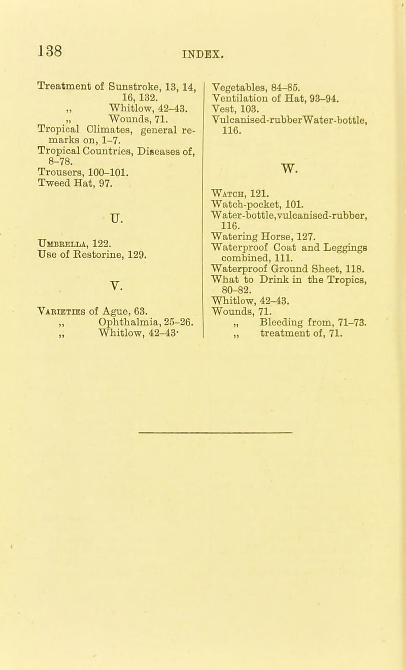 Treatment of Sunstroke, 13, 14, 16, 132. Whitlow, 42-43. „ Wounds, 71. Tropical Climates, general re- marks on, 1-7. Tropical Countries, Diseases of, 8-78. Trousers, 100-101. Tweed Hat, 97. TJ. Umbrella, 122. Use of Eestorine, 129. V. VAEiETrES of Ague, 63. „ Ophthalmia, 25-26. „ Whitlow, 42-43- Vegetables, 84-85. Ventilation of Hat, 93-94. Vest, 103. Vulcanised-rubber Water-bottle, 116. w. Watch, 121. Watch-pocket, 101. Water-bottle, vulcanised-rubber, 116. Watering Horse, 127. Waterproof Coat and Leggings combined, 111. Waterproof Ground Sheet, 118. What to Drink in the Tropics, 80-82. Whitlow, 42-43. Wounds, 71. „ Bleeding from, 71-73. „ treatment of, 71.