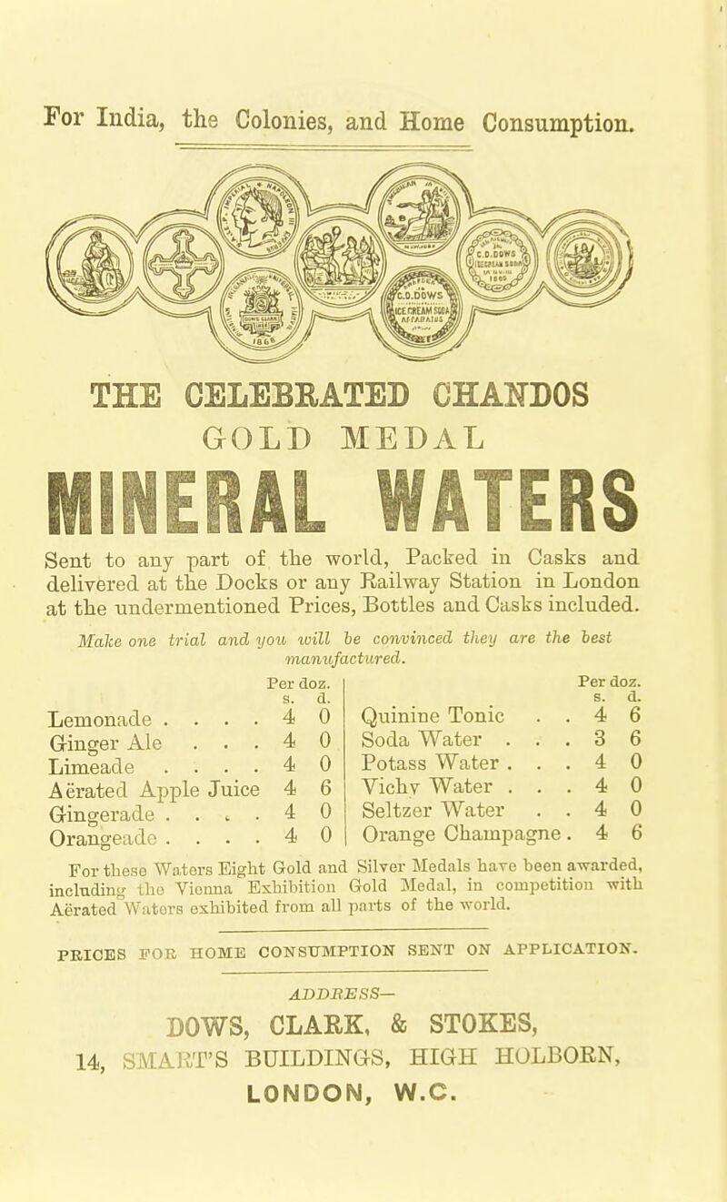 For India, the Colonies, and Home Consumption. THE CELEBRATED CHAMOS GOLD MEDAL MINERAL WATERS Sent to any part of tlie world, Paclred in Casks and delivered at the Docks or any Railway Station in London at tlie undermentioned Prices, Bottles and Casks included. manufactured. Per doz. Per doz. s. d. s. d. 4 0 Quinine Tonic 4 6 4 0 Soda Water . , . 3 6 4 0 Potass Water . . 4 0 4 6 Vichy Water . . 4 0 4 0 Seltzer Water 4 0 4 0 Orange Champagne 4 6 Lemonade . Gringer Ale . . Limeade Aerated Apple Juice Gingerade .... Orangeade .... 4 For these Waters EigM Gold and Silver Medals hare been avrarded, inclnding tlio Viomia Exhibition Gold Medal, in competition with Aerated^Wators exhibited from all parts of the world. PRICES FOR HOME CONSITMPTION SENT ON APPLICATION. ADDBESS— DOWS, CLARK, & STOKES, 14, SMART'S BUILDINGS, HIGH HOLBOEN, LONDON, W.C.