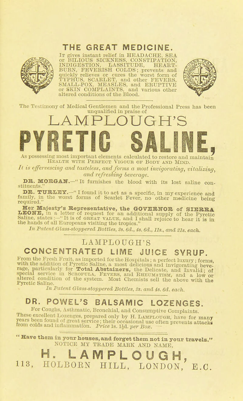 THE GREAT MEDICINE. It gives instant relief in HEADACHE, SEA or BILIOUS SICKNESS, CONSTIPATION, INDIGESTION, LASSITUDE, HEABT- BURN, FBVEEISH COLDS; prevents and quickly relieves or cures tlie worst form of TYPHUS, SCARLET, and other PEVEES, SMALL-POX, MEASLES, and EEUPTIVE or SKIN COMPLAINTS, and various other altered conditions of the Blood. The Testimony of Medical Gentlemen and the Professional Press has been unquaUfled in praise of LAMPLOUGH'S PYRETIC SALINE, As possessing most important elements calculated to restore and maintain Health with Pebfect Vigoub op Bodt and Mind. It is effervescing and tasteless, and forms a most invigorating, vitalizing, and refreshing beverage. DR. MOEGAN.— It furnishes the blood with its lost saline con- stitueuts. DE. TTJRIiEY.— I found it to act as a specific, in my experience and family, in the worst foi-ms of Scarlet Fever, no other medicine being required. Her Majesty's Representative, the GOVERNOR of SIERRA IiEOITE, m a letter of request for an additional supply of the Pyretic Saline, states :— It is of gbeat vaitjb, and I shaU rejoice to hear it is in the hands of aU EuroiJeans visiting the tropics. In Fatent Glass-stoppered Bottles, Ss. 6d., 4s. 6d., lis., and Sis. each. LAMPLOUGH'S CONCENTRATED LIME JUICE SYRUP. Prom the Fresh Fi-uit, as imported for the Hosiaitals; a perfect hmu-y • forms with the addition of Pyi-etic SaUne, a most delicious and invigorating beve- rage, particularly for Total Abstainers, the Delicate, and Invalid • of special service in Scboptjla, Pevees, and Ehbumatibm, and a low or altered condition of the system. Most Chemists seU the above with the Pyretic Saline. In Patent Glass-stoppered Bottles, 2s; and 4s. 6d. each. DR. POWEL'S BALSAMIC LOZENGES. For Coughs, Astlimatic, Bronchial, and Consumptive Complaints. These excellent Lozenges, prepared only by H. Lamplough, have for many years been found of gi-eat service; their occasional use often prevents attackg from colds and inflammation. Price la. l^d. ijer Box.  Have them in your houses, and forget them not in your travels. NOTICE MY TEADE MAEK AND NAME, H. LAMPLOUGH,