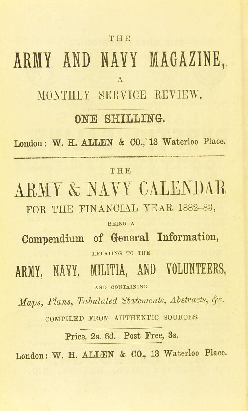 T H E ARMY m NAYY MAGAZINE, A MONTHLY SERVICE REVIEW. ONE SHILLING. London: W. H. ALLEN & CO.; 13 Waterloo Place. THE ARMY & NAYY CALENDAR FOR THE FINANCIAL YEAR 1882-83, BEING A Compendium of General Information, RELATING TO THE ARMY, NAVY, MMTIA, AND VOLUNTEERS, AND CONTAINING Maps, Plans, Tabulated Statements, Abstracts, 4'c. COMPILED FBOM AUTHENTIC SOURCES. Price, 2s. 6d. Post Free, 3s. London: W. H. ALLEN & CO., 13 Waterloo Place.