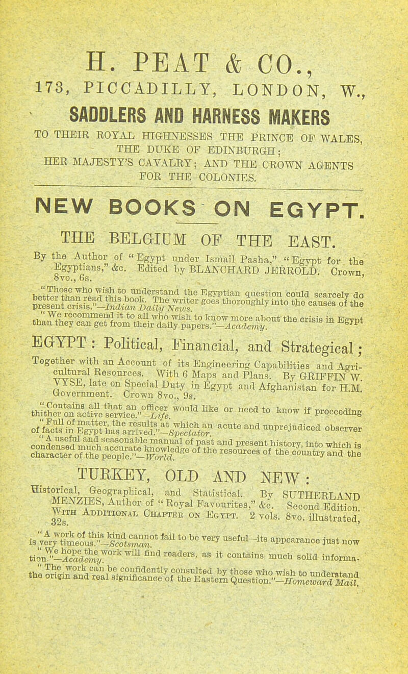 H. PEAT & CO., 173, PICCADILLY, LONDON, W., SADDLERS AND HARNESS MAKERS TO THEIR ROYAL HIGHNESSES THE FRINGE OF WALES, THE DUKE OF EDINBURGH; HER MAJESTY'S CAVALRY; AND THE CROWN AGENTS FOR THE COLONIES. NEW BOOKS ON EGYPT. THE BELGIUM OF THE EAST. By the Author of  Egypt tinder Ismail Pasha,  Egypt for the Egyptians, &c. Edited by BLANCHARD JERROLD. Crown ovo., 6s. ' 1 'IF'^'il^ '^^^ *° imclerstand the Egyptian question could ararcplv rin thZtlif/c^aTgir^^^^^^^^^^ crisis in Egypt EGYPT : Political, Financial, and Strategical; Togetherwith an Account of its Engineering CapabiUties and Agri- cultural Resources. With 6 Maps and Plans. By GRIFFIN W VY&E, late on Special Duty in Egypt and Afghanistan for H.m' Government. Crown 8vo., 9s. tJthLlract!ve Ber^c?^1>^^^ ^'^^ °' ^^^^^° ^ V^oceeiime o(ict^^^fi!tlI^^^''^^^^^^^ acute and unprejudiced observer  A useful and seasonable manual of past and present historv intr, irTnVv, ta Scrr'oTrp^°o^iX°,t^^^^^^ '^^^'--^ o?jKcs:^d^i TURKEY, OLD AND NEW : ^''*MFN7TS°f uT^ .Statistical. By SUTHERLAND MENZIES, Author of  Royal Favourites, &c. Second Edition. With Additional Chaptee on Egypt. 2 vols. 8vo. illustratedi is .tr^^i^e^^^^^^t!^:^^' '''' *° -^-y appearance just now tion'^iS*m7°''^'^ find readers, as it contains much solid informa-