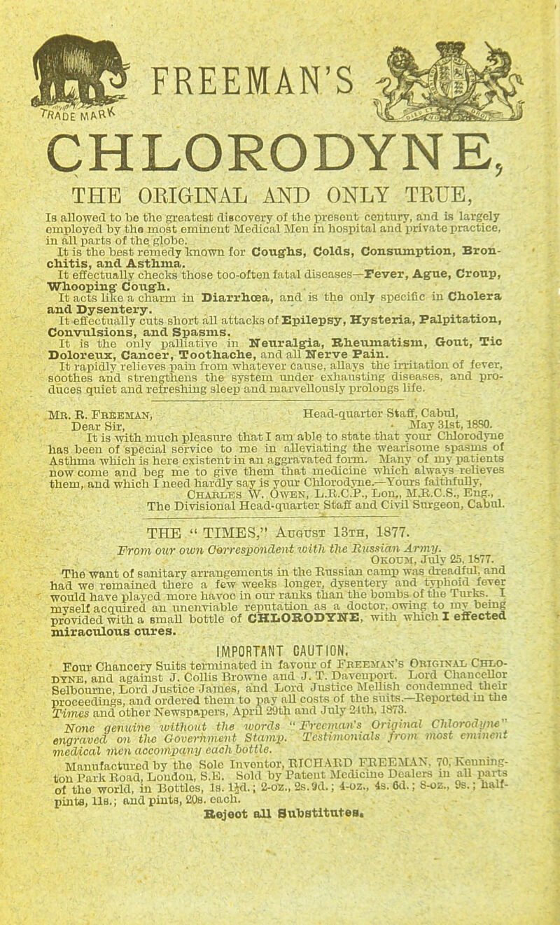 FREEMAN'S CHLORODYNE, THE OKIGINAL AND ONLY TRUE, Is allowed to be the greatest diacovery of the present century, and is largely employed by tha most eminent Medical Men in hospital and private practice, in aU parts of the globe. It is the best remedy linown for Cougrlis, Colds, ConsTunption, Bron- chitis, and Asthma. It effectually checks those too-often fatal diseases—Pever, AgTie, Croup, Whooping' Cotigli. , . It acts like a charm in Diarrhoea, and is the only sx^ecific in Cholera and Dysentery. It effectually cuts short all attacks of Epilepsy, Hysteria, Palpitation, Convulsions, and Spasms. It is the only paUiative in Neuralgia, Kheumatism, Gout, Tic Dolorenx, Cancer, Toothache, and aU Nerve Pain. It rapidly relieves pain from whatever cause, allays the irritation of fever, soothes and strengthens the system, under exliausting diseases, and pro- duces quiet and refreshing sleep and marvellously prolongs Ufe. Mr. R. Fbheman, Head-q^uarter Staff, Cabul, Dear Sir, • May 31st, 18S0. It is with much pleasm-e that I am able to state that your Clilorodrne has been of special service to me in alleviating the wearisome spasms of Asthma which is here existent in an aggravated form. Many of my patients now come and beg me to give them that medicine which always -reUeves them, and which I need hardly say is your Chlorodyne.—Yoiu-s faitlifoUy, Ohables W. Owen, D.R.C.P., Don,, MJl.C.S., Eng., The Divisional Head-quarter Staff and Civil Sm-geon, Cahul. THE  TIMES, August 13th, 1877. From our own Correspondent ivith the Bussian Army. Okoum, July 25,1877. The want of sanitary arrangements in the Russian camp was dreadful, and had we remained there a few weeks longer, dysentery and typhoid fever would have played more havoc in om- ranks than the bombs of the Tiu-ks. 1 myself acquired an unenviable reputation as a doctor, owing to mv bemg provided with a smaU bottle of CHLORODYNE, with which I effected miraculous cures. IWPORTANT CAUTION. ■ Hour Chancery Suits terminated in favour of Feeemaic's Original Chlo- DTNE, and against J. CoUis Browne and J. T. Davenport. Lord Chancellor Selbourne, Lord Justice James, and Lord Justice MeUish condemned their proceedings, and ordered them to pay aU costs of the suits.—Reported in the Times and other Newspapers, AprU 29th and July 21th, 1873. None genuine ivithout the words  Freeman:s Original Chlorodyne engraved on tlie Government Stamp. Testiinomals from most eminent medical men accompany each bottle. Manufactm-ed by the Sole Inventor, RICHAED FREEMAN, 70, Kenniiig- ton Park Boad, Loudon, S.E. Sold by Patent Mcdicme Dealers ui aU pans of the world, in Bottles, Is.l^d.; 2-02., 2s.9d.; 4-oz., 4s. 6d.; S-oz., 93.; half- pints, lis.; and pints, 20s. each. Bejeot all SuTiBtltntes.