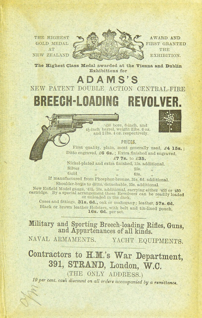 THE HIGHEST GOLD MEDAL AT NEW ZEALAND AWAED AND FIEST GRANTED THE EXHIBITION. The Kig'liest Class Medal awarded at tlie Vienna and Dnlilin Exhibitions for ADAMS'S NEW PATENT DOUBLE ACTION CENTEAL-FIEE BREECH-LOADING REVOLVER. •450 bore, 6-incli, and 4J-inoh barrel, weight 21ba. 6 oz. aud 2 lbs. 4 oz. respectively. PRICES, First quality, plain, most generally used, £^ 15s. ; Ditto engi-aved, £6 6s.; Extra flnished and engi-aved, £7 7s. to £35. Nickel-plated and extra finished, 15s. additional. Silver ,, „ 25s. Gold „ „ 633. If manufactured from Phosphor-bronze, 31s. 6d. additional. Shoulder-butts to ditto, detachable, 35s. additional. Ne-w Enfield Model gauge, -455, 10s. additional, carrying either '455 or •460 cartridge. By a special arrangement these Revolvers can be readily loaded or unloaded in the dark. Cases and fittings, 31s. 6d., oak or mahogany; leather, 57s. Bd, Black or brown leather Holsters, with belt and tin-lined pouch ' 16s. 6d. per set. ' Military and Sporting Breech-loading Rifles, Guns, and Appurtenances of all kinds. NAVAL ARMAMENTS. YACHT EQUIPMENTS. Contractors to H.M.'s War Department, 391, STRAND, London, W.C. (THE ONLY ADDRESS.) 10 per cent, cash discount on all ordtrs accompanied by a remittance.