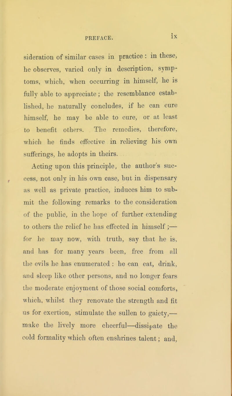 sideratiou of similar cases in practice : in these, he observes, varied only in description, symp- toms, which, when occurring in himself, he is fully able to appreciate; the resemblance estab- hshed, he naturally concludes, if he can cure himself, he may be able to cure, or at least to benefit others. The remedies, therefore, which he finds effective in relieving his own sufferings, he adopts in theirs. Acting upon this principle, the author's suc- cess, not only in his own case, but in dispensary as well as private practice, induces him to sub- mit the following remarks to the consideration of the public, in the hope of further extending to others the relief he has effected in himself ;— for he may now, with truth, say that he is, and has for many years been, free from all the evils he has enumerated : he can eat, drink, and sleep like other persons, and no longer fears the moderate enjoyment of those social comforts, which, whilst they renovate the strength and fit us for exertion, stimulate the sullen to gaiety,— make the hvely more cheerful—dissijjate the cold formality which often enshrines talent; and.