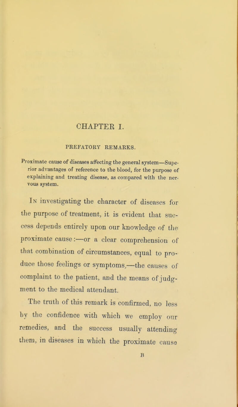 PREFATORY REMARKS. Proximate cause of diseases affecting the general system—Supe- rior advantages of reference to the blood, for the purpose of explaining and treating disease, as compared with the ner- vous system. In investigating the character of diseases for the purpose of treatment, it is evident that suc- cess depends entirely upon our knowledge of tlie proximate cause:—or a clear comprehension of that combination of circumstances, equal to pro- duce those feehngs or symptoms,—the causes of complaint to the patient, and the means of judg- ment to the medical attendant. The truth of this remark is confirmed, no less hy the confidence with which we employ our remedies, and the success usually attending them, in diseases in which the proximate cause B