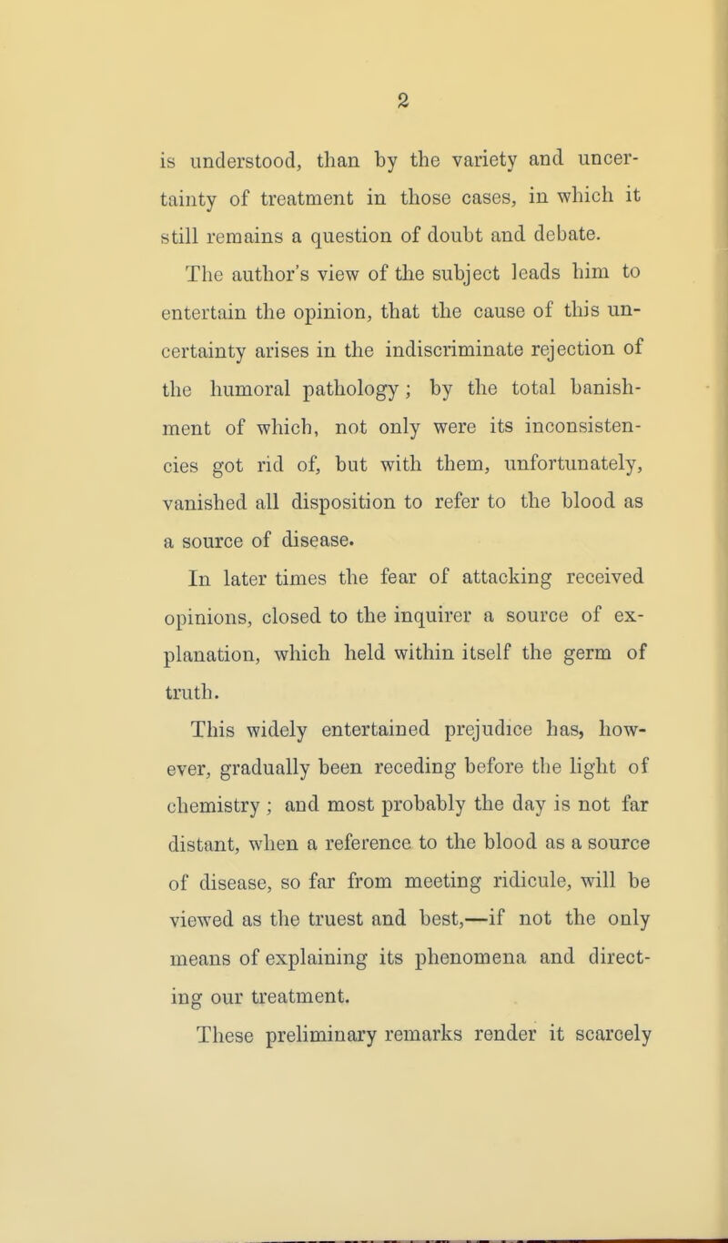 is understood, than by the variety and uncer- tainty of treatment in those cases, in which it still remains a question of doubt and debate. The author's view of the subject leads him to entertain the opinion, that the cause of this un- certainty arises in the indiscriminate rejection of the humoral pathology; by the total banish- ment of which, not only were its inconsisten- cies got rid of, but with them, unfortunately, vanished all disposition to refer to the blood as a source of disease. In later times the fear of attacking received opinions, closed to the inquirer a source of ex- planation, which held within itself the germ of truth. This widely entertained prejudice has, how- ever, gradually been receding before the light of chemistry ; and most probably the day is not far distant, when a reference to the blood as a source of disease, so far from meeting ridicule, will be viewed as the truest and best,—if not the only means of explaining its phenomena and direct- ing our treatment. These preliminary remarks render it scarcely