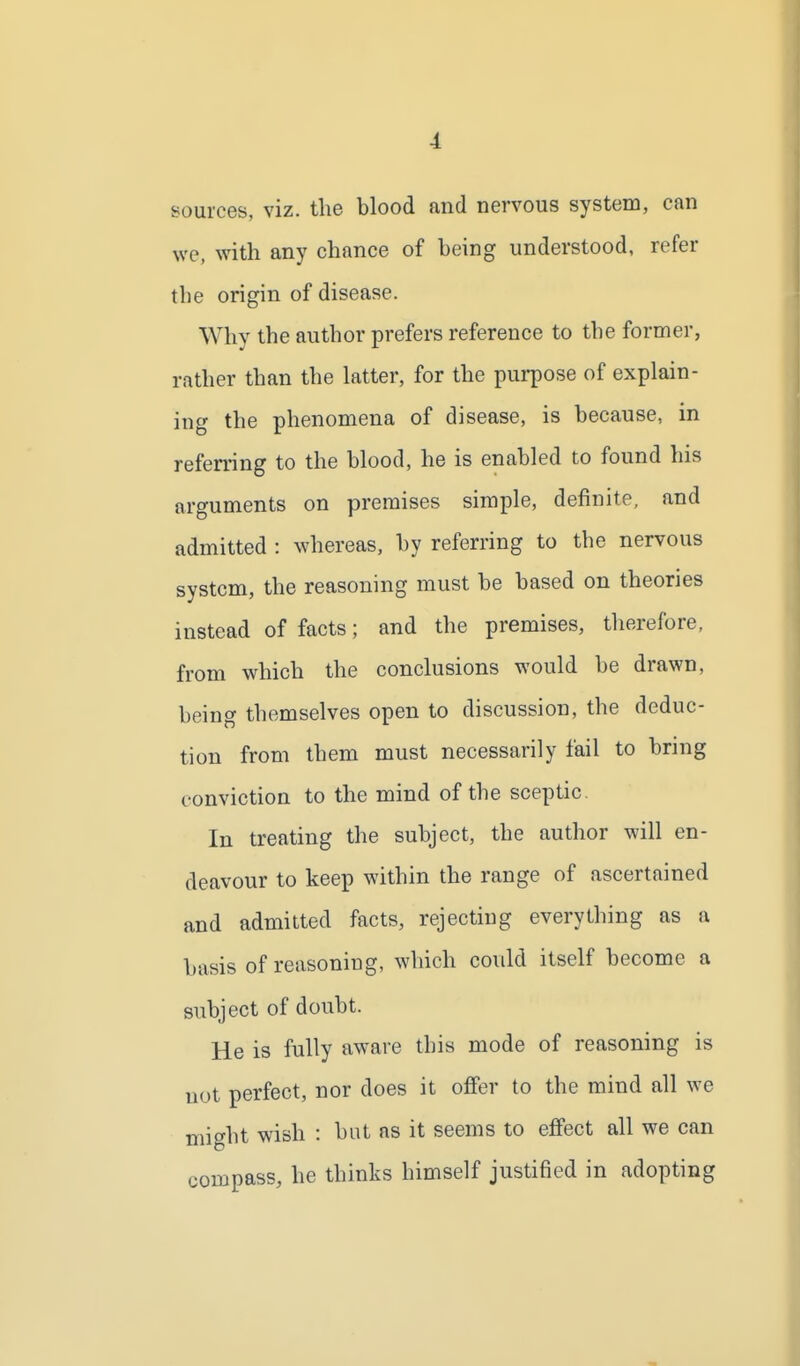 sources, viz. the blood and nervous system, can we, with any chance of being understood, refer the origin of disease. Why the author prefers reference to the former, rather than the latter, for the purpose of explain- ing the phenomena of disease, is because, in referring to the blood, he is enabled to found his arguments on premises simple, definite, and admitted : whereas, by referring to the nervous system, the reasoning must be based on theories instead of facts; and the premises, therefore, from which the conclusions would be drawn, being themselves open to discussion, the deduc- tion from them must necessarily fail to bring conviction to the mind of the sceptic. In treating the subject, the author will en- deavour to keep within the range of ascertained and admitted facts, rejecting everything as a basis of reasoning, which could itself become a subject of doubt. He is fully aware this mode of reasoning is uot perfect, nor does it offer to the mind all we might wish : but as it seems to effect all we can compass, he thinks himself justified in adopting