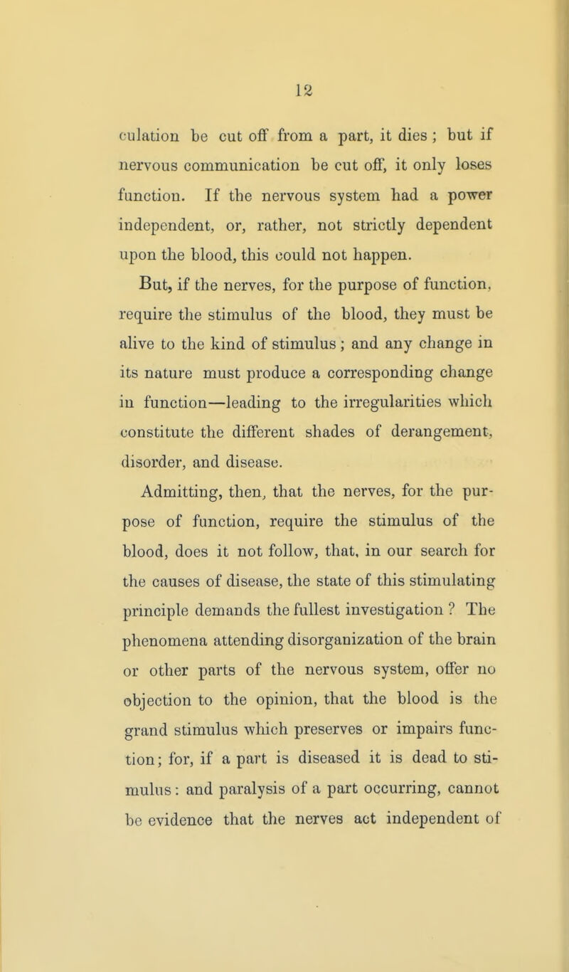 culation be cut oflf from a part, it dies ; but if nervous communication be cut off, it only loses function. If the nervous system had a power independent, or, rather, not strictly dependent upon the blood, this could not happen. But, if the nerves, for the purpose of function, require the stimulus of the blood, they must be alive to the kind of stimulus; and any change in its nature must produce a corresponding change in function—leading to the irregularities vyrhicli constitute the different shades of derangement, disorder, and disease. Admitting, then, that the nerves, for the pur- pose of function, require the stimulus of the blood, does it not follow, that, in our search for the causes of disease, the state of this stimulating principle demands the fullest investigation ? The phenomena attending disorganization of the brain or other parts of the nervous system, offer no objection to the opinion, that the blood is the grand stimulus which preserves or impairs func- tion; for, if a part is diseased it is dead to sti- mulus : and paralysis of a part occurring, cannot be evidence that the nerves act independent of