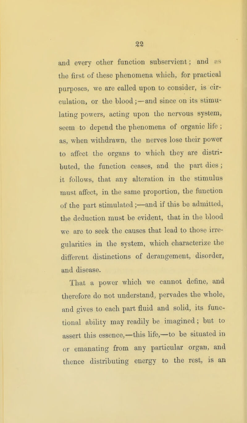 and every other function subservient; and us the first of these phenomena which, for practical purposes, we are called upon to consider, is cir- culation, or the hlood;—and since on its stimu- lating powers, acting upon the nervous system, seem to depend the phenomena of organic life ; as, when withdrawn, the nerves lose their power to affect the organs to w^hich they are distri- buted, the function ceases, and the part dies; it follows, that any alteration in the stimulus must affect, in the same proportion, the function of the part stimulated;—and if this be admitted, the deduction must be evident, that in the blood we are to seek the causes that lead to those irre- gularities in the system, which characterize the different distinctions of derangement, disorder, and disease. That a power which we cannot define, and therefore do not understand, pervades the whole, and gives to each part fluid and solid, its func- tional abihty may readily be imagined; but to assert this essence,—this life,—to be situated in or emanating from any particular organ, and thence distributing energy to the rest, is an