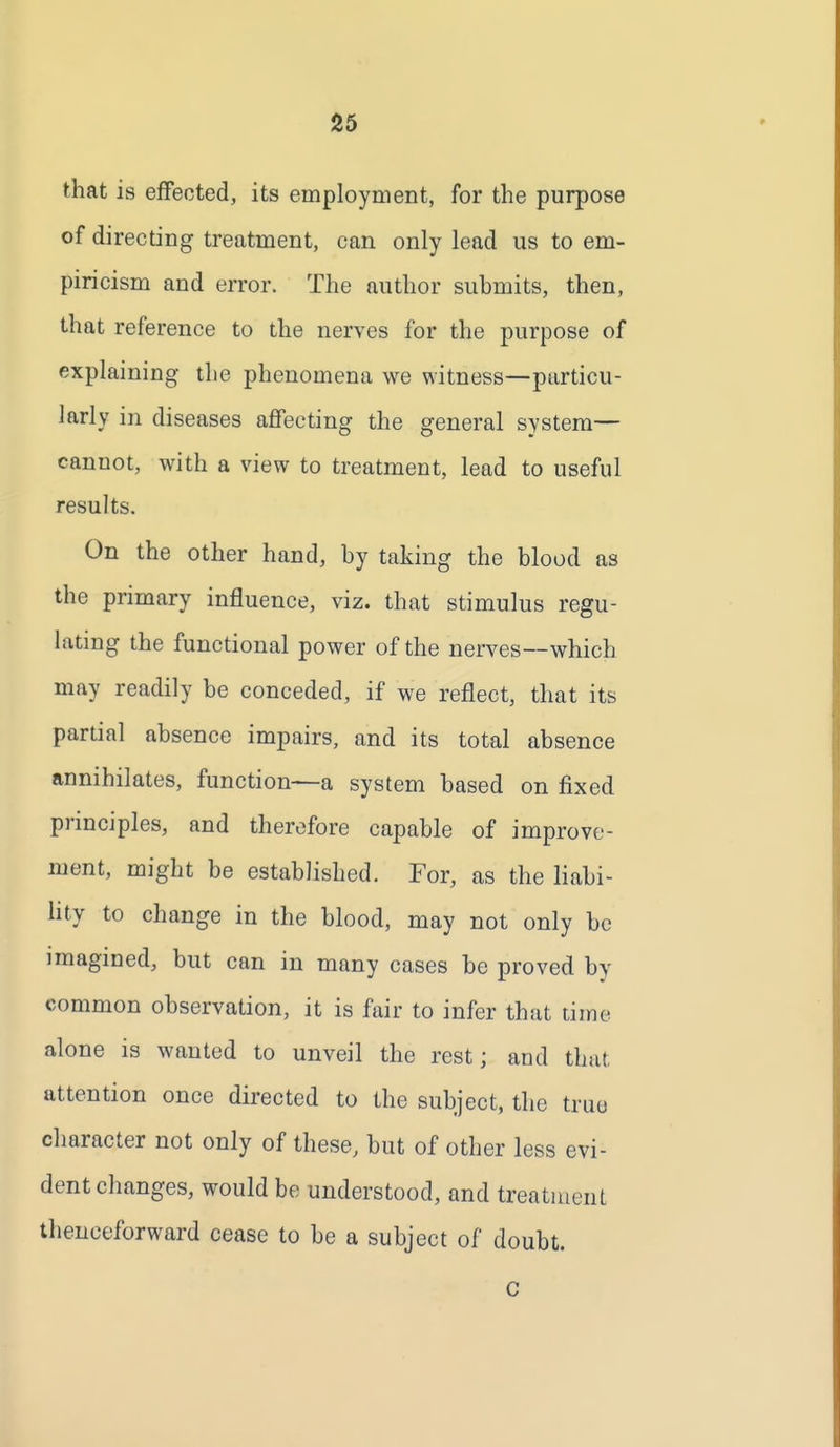 that is effected, its employment, for the purpose of directing treatment, can only lead us to em- piricism and error. The author submits, then, that reference to the nerves for the purpose of explaining the phenomena we witness—particu- larly in diseases affecting the general system— cannot, with a view to treatment, lead to useful results. On the other hand, by taking the blood as the primary influence, viz. that stimulus regu- lating the functional power of the nerves--which may readily be conceded, if we reflect, that its partial absence impairs, and its total absence annihilates, function—a system based on fixed principles, and therefore capable of improve- ment, might be established. For, as the liabi- lity to change in the blood, may not only be imagined, but can in many cases be proved by common observation, it is fair to infer that time alone is wanted to unveil the rest; and that, attention once directed to the subject, the true character not only of these, but of other less evi- dent changes, would be understood, and treatment thenceforward cease to be a subject of doubt. c