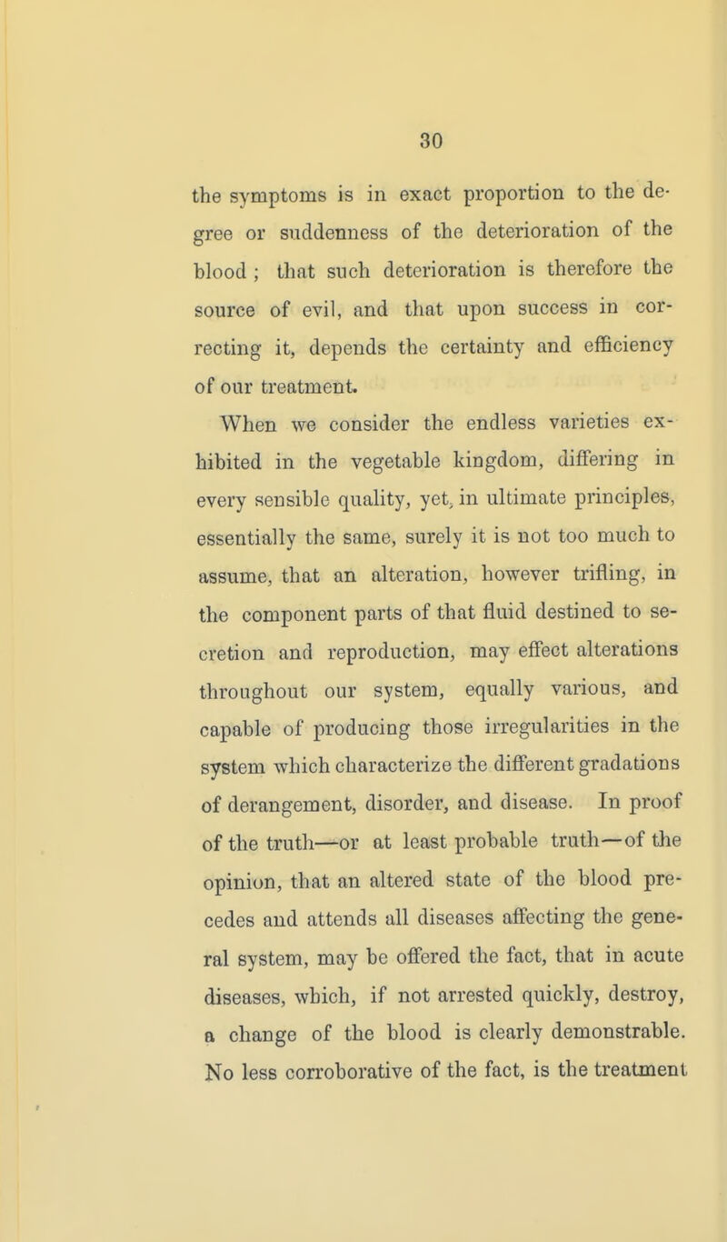 the symptoms is in exact proportion to the de- gree or suddenness of the deterioration of the blood ; that such deterioration is therefore the source of evil, and that upon success in cor- recting it, depends the certainty and efficiency of our treatment. When we consider the endless varieties ex- hibited in the vegetable kingdom, differing in every sensible quality, yet, in ultimate principles, essentially the same, surely it is not too much to assume, that an alteration, however trifling, in the component parts of that fluid destined to se- cretion and reproduction, may effect alterations throughout our system, equally various, and capable of producing those irregularities in the system which characterize the different gradations of derangement, disorder, and disease. In proof of the truth—or at least probable truth—of the opinion, that an altered state of the blood pre- cedes and attends all diseases affecting the gene- ral system, may be offered the fact, that in acute diseases, which, if not arrested quickly, destroy, a change of the blood is clearly demonstrable. No less corroborative of the fact, is the treatment