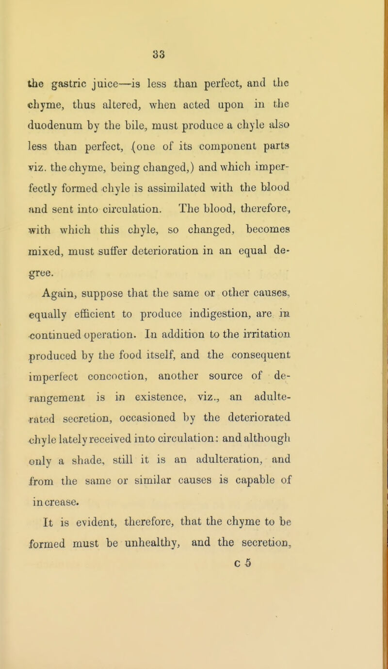 the gastric juice—is less than perfect, and tlie chyme, thus altered, when acted upon in the duodenum by the bile, must produce a chyle also less than perfect, (one of its component parts viz. the chyme, being changed,) and which imper- fectly formed chyle is assimilated with the blood and sent into circulation. The blood, therefore., with which this chyle, so changed, becomes mixed, must sulfer deterioration in an equal de- gree. Again, suppose that the same or other causes., equally efficient to produce indigestion, are in continued operation. In addition to the irritation produced by the food itself, and the consequent imperlect concoction, another source of de- rangement is in existence, viz., an adulte- rated secretion, occasioned by the deteriorated <;hyle lately received into circulation : and although only a shade, still it is an adulteration, and from llie same or similar causes is capable of increase. It is evident, therefore, that the chyme to be formed must be unhealthy, and the secretion, c 5