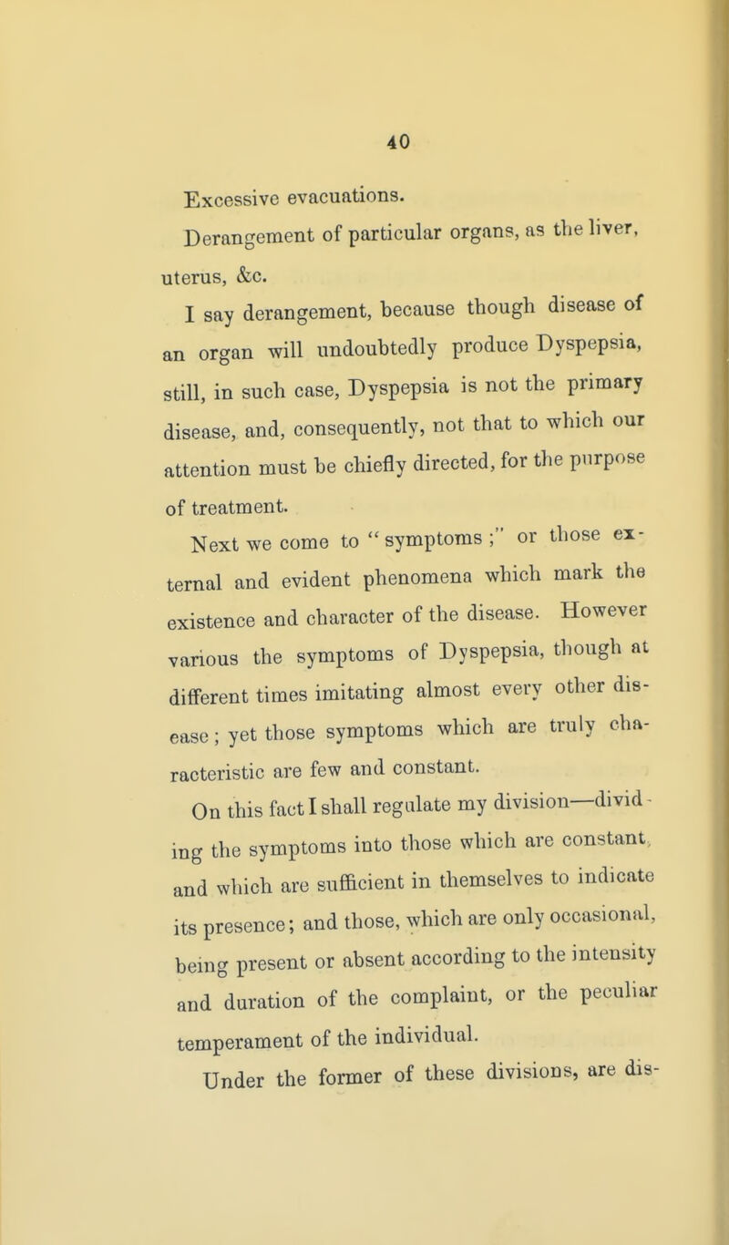 Excessive evacuations. Derangement of particular organs, as the liver, uterus, &c. I say derangement, because though disease of an organ will undoubtedly produce Dyspepsia, still, in such case, Dyspepsia is not the primary disease, and, consequently, not that to which our attention must be chiefly directed, for the purpose of treatment. Next we come to  symptoms ; or those ex- ternal and evident phenomena which mark the existence and character of the disease. However various the symptoms of Dyspepsia, though at different times imitating almost every other dis- ease ; yet those symptoms which are truly cha- racteristic are few and constant. On this fact I shall regulate my division—divid- ing the symptoms into those which are constant, and which are sufficient in themselves to indicate its presence; and those, which are only occasional, bemg present or absent according to the intensity and duration of the complaint, or the peculiar temperament of the individual. Under the former of these divisions, are dis-