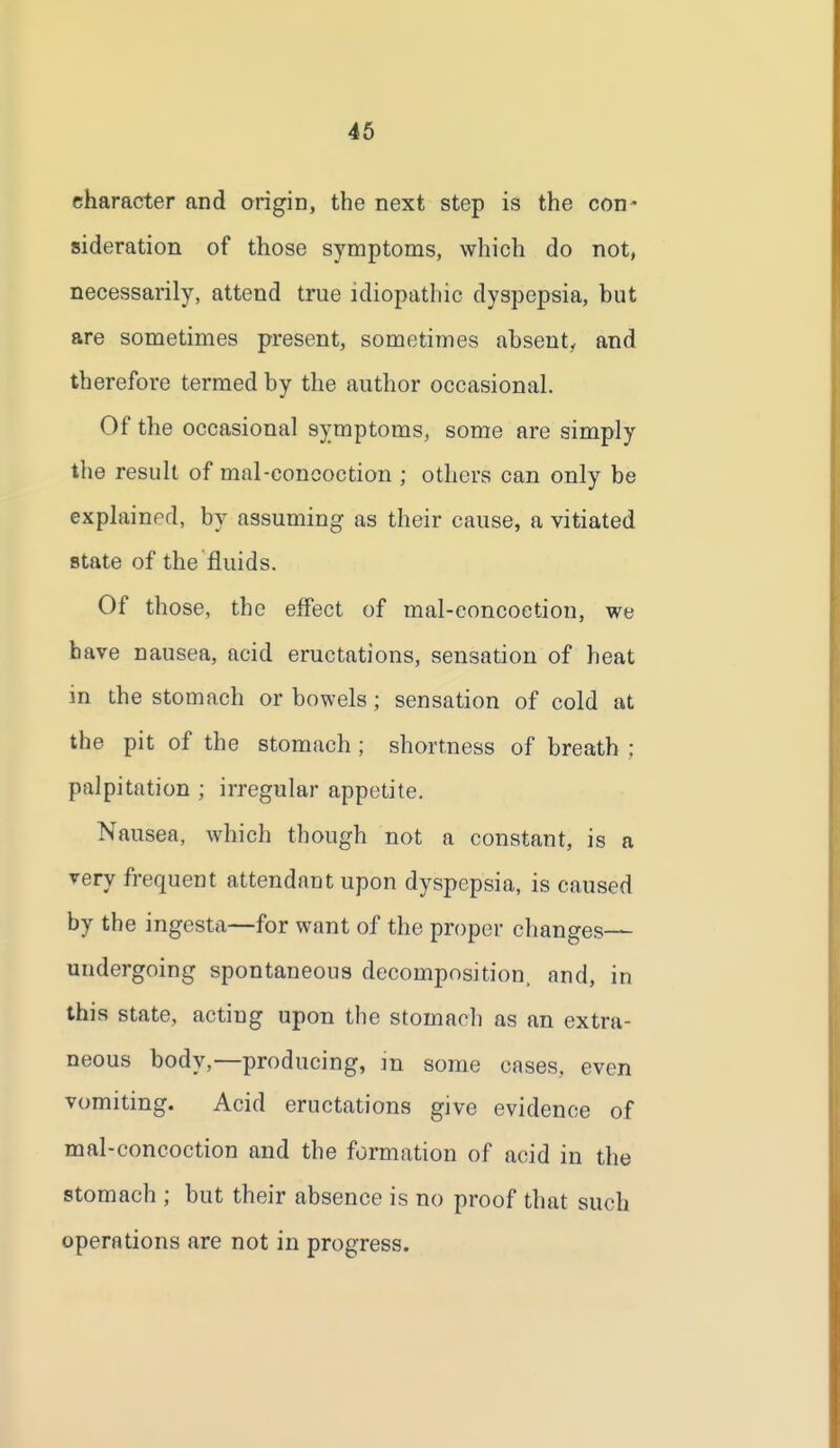 character and origin, the next step is the con' sideration of those symptoms, which do not, necessarily, attend true idiopathic dyspepsia, but are sometimes present, sometimes ahsenty and therefore termed by the author occasional. Of the occasional symptoms, some are simply the result of mal-concoction ; others can only be explained, by assuming as their cause, a vitiated state of the fluids. Of those, the effect of mal-eoncoetion, we have nausea, acid eructations, sensation of heat in the stomach or bowels; sensation of cold at the pit of the stomach ; shortness of breath ; palpitation ; irregular appetite. Nausea, which though not a constant, is a very frequent attendant upon dyspepsia, is caused by the ingesta—for want of the proper changes— undergoing spontaneous decomposition, and, in this state, acting upon the stomach as an extra- neous body,—producing, in some cases, even vomiting. Acid eructations give evidence of mal-concoction and the formation of acid in the stomach ; but their absence is no proof that such operations are not in progress.