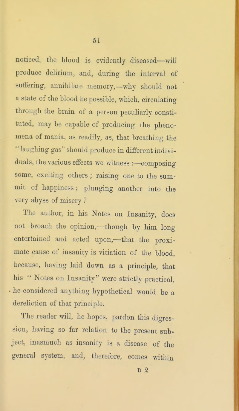 noticed, the blood is evidently diseased—will produce delirium, and, during the interval of suffering, annihilate memory,—why should not a state of the hlood be possible, which, circulating through the brain of a person pecuKarly consti- tuted, may be capable of producing the pheno- mena of mania, as readily, as, that breathing the  laughing gas should produce in different indivi- duals, the various effects we witness :—composing some, exciting others ; raising one to the sum- mit of happiness; plunging another into the very abyss of misery ? The author, in his Notes on Insanity, does not broach the opinion,—though by him long entertained and acted upon,—that the proxi- mate cause of insanity is vitiation of the blood, because, having laid down as a principle, that his  Notes on Insanity were strictly practical, . he considered anything hypothetical would be a dereliction of that principle. The reader will, he hopes, pardon this digres- sion, having so far relation to the present sub- ject, inasmuch as insanity is a disease of the genera] system, and, therefore, comes within D 2