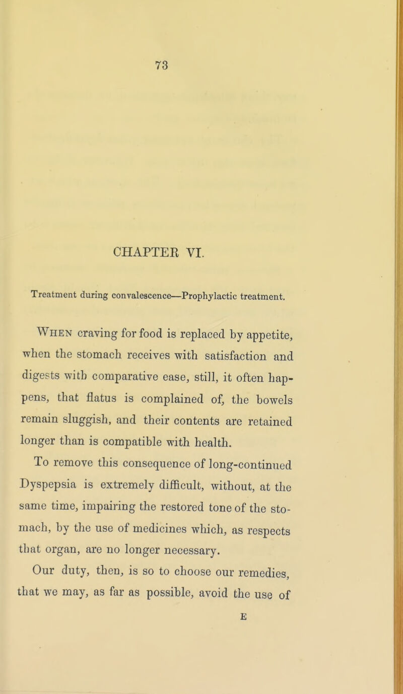 CHAPTER VI. Treatment during convalescence—Prophylactic treatment. When craving for food is replaced by appetite, when the stomach receives with satisfaction and digests with comparative ease, still, it often hap- pens, that flatus is complained of, the bowels remain sluggish, and their contents are retained longer than is compatible with health. To remove this consequence of long-continued Dyspepsia is extremely difficult, without, at the same time, impairing the restored tone of the sto- mach, by the use of medicines which, as respects that organ, are no longer necessary. Our duty, then, is so to choose our remedies, that we may, as far as possible, avoid the use of